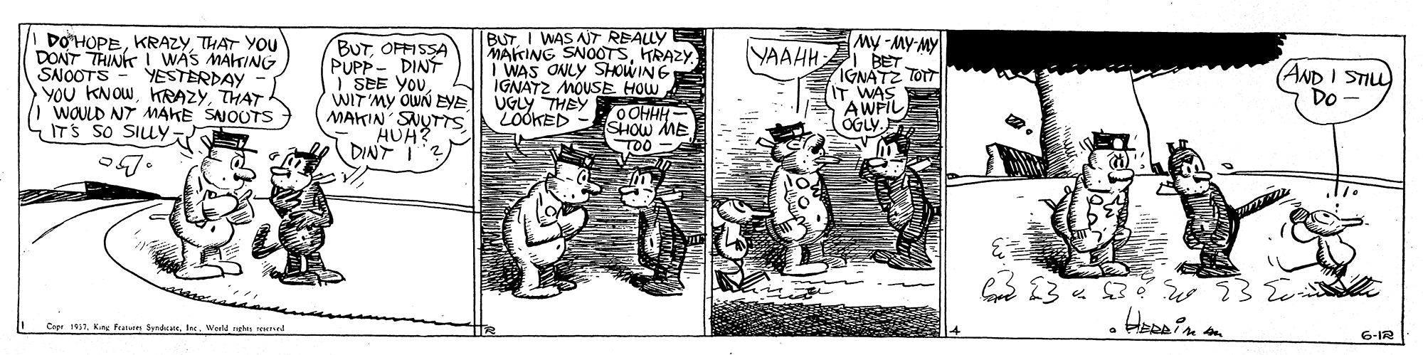Rectangle OCR: DOHOPETHAT YOU DONT THINK I WAS MAKING SNOOTS YOu KNOWTHAT I WOULD NT MAKE SNOUTS ITS SO SILY BUTOFFISSA PUPP- DINT I SEE YOUWIT'MY OWN EYE MAKIN SNUTTSHUH? DINT I BUTI WAS ANT REALLY MAKING SNOOTSHRAZY I WAS ONLY SHOWING IGNATZ MOUSE HOW UGLY THEY LOOKED My -MY-MY YAAHH BET IGNATZ TOTT IT WAS AWFIL OGLY. (AND I STILL Do YESTERDAY OOHHH- SHOW ME TOO 13 « 3 e CeprWesld ngh rerved 6-IR DOHOPETHAT YOU DONT THINK I WAS MAKING SNOOTS YOu KNOWTHAT I WOULD NT MAKE SNOUTS ITS SO SILY BUTOFFISSA PUPP- DINT I SEE YOUWIT'MY OWN EYE MAKIN SNUTTSHUH? DINT I BUTI WAS ANT REALLY MAKING SNOOTSHRAZY I WAS ONLY SHOWING IGNATZ MOUSE HOW UGLY THEY LOOKED My -MY-MY YAAHH BET IGNATZ TOTT IT WAS AWFIL OGLY. (AND I STILL Do YESTERDAY OOHHH- SHOW ME TOO 13 « 3 e CeprKrs f SedcatWesld ngh rerved 6-IR