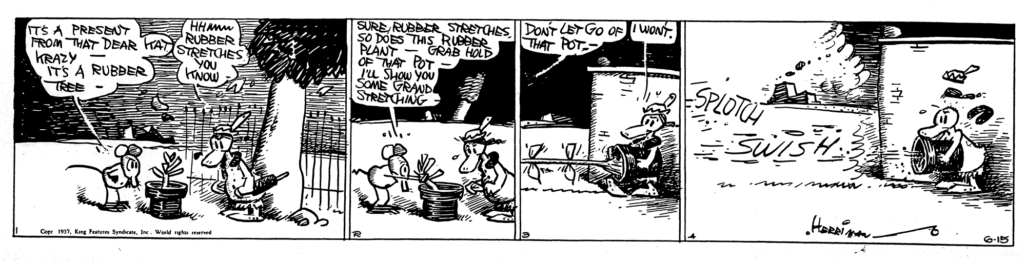 Fiction OCR: SURERUBBER STRETOHES DONT LETGO OF I WONT. SO DOES THIS RUBBER PLANT - GRAB HOLD OF MAT POT Lu SHow you SOME TS A PRESENT RUBBER FROM THAT DEAR KAT STRETOHES THAT POT KRAZY- ITS A RUBBER TREE - YOU SPLOTUS ???? SYRSTLD G-15 Ceer 1937Ine. Worle ghe rvd SURERUBBER STRETOHES DONT LETGO OF I WONT. SO DOES THIS RUBBER PLANT - GRAB HOLD OF MAT POT Lu SHow you SOME TS A PRESENT RUBBER FROM THAT DEAR KAT STRETOHES THAT POT KRAZY- ITS A RUBBER TREE - YOU SPLOTUS ??? ? SYRSTLD G-15 Ceer 1937Kng Fetu SyndeIne. Worle ghe rvd