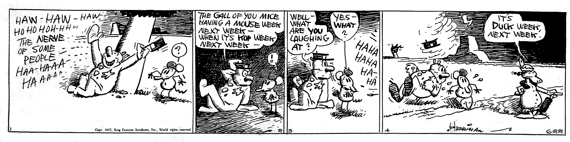 Comic book OCR: HAW-HAW - HAW= HO HO HOH-HH H THE NERVE OF SOME PEOPLE HAA-HAAA HA AAAN THE GALL OF YOU MICE HAVING A MOUSE WEEK NEXT WEEK WHEN ITS KOP WEEK NEXT WEEs WEL- YES. WHAT ARE YOU LAUGHING AT ? IT'S DuCk WEEKNEXT WEEK WHAT ???? ???? HA- ?? Copr. 1937Warld righta reserved G-RR HAW-HAW - HAW= HO HO HOH-HH H THE NERVE OF SOME PEOPLE HAA-HAAA HA AAAN THE GALL OF YOU MICE HAVING A MOUSE WEEK NEXT WEEK WHEN ITS KOP WEEK NEXT WEEs WEL- YES. WHAT ARE YOU LAUGHING AT ? IT'S DuCk WEEKNEXT WEEK WHAT ???? ???? HA- ?? Copr. 1937Kirg Faturu SyadicatrWarld righta reserved G-RR