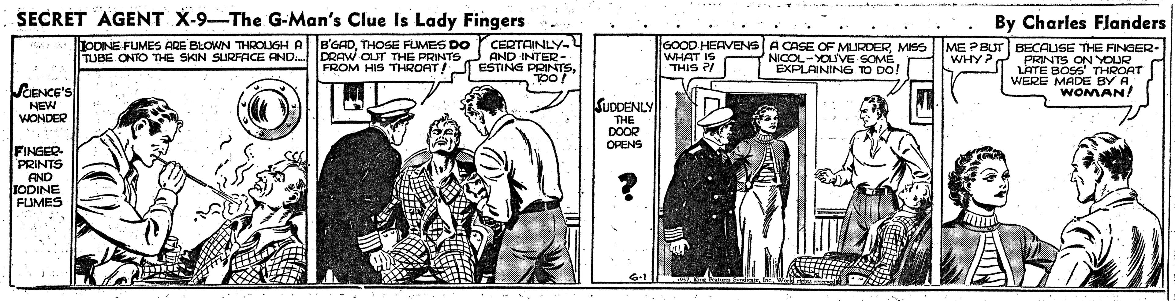 People OCR: SECRET AGENT X-9-The G-Man's Clue Is Lady Fingers By Charles Flanders JODINE FUMES ARE BLOWN THROUGH A TUBE ONTO THE SKIN SURFACE AND. B'GADTHOSE FUMES DO DRAW OUT THE PRINTSJ AND INTER- FROM HIS THROAT!J ESTING PRINTSCERTAINLY- GOOD HEAVENS A CASE OF MURDERMISS WHAT IS ME PBUT BECAUSE THE FINGER- PRINTS ON YOUR LATE BOSS' THROAT WERE MADE BY AWOMAN! WHYP THIS ?/ NICOL-YOUVE SOMÉ EXPLAINING TO DO! SCIENCE'S NEW WONDER SUDDENLY THE DOOR OPENS FINGER PRINTS AND IODINE FUMES SECRET AGENT X-9-The G-Man's Clue Is Lady Fingers By Charles Flanders JODINE FUMES ARE BLOWN THROUGH A TUBE ONTO THE SKIN SURFACE AND. B'GADTHOSE FUMES DO DRAW OUT THE PRINTSJ AND INTER- FROM HIS THROAT!J ESTING PRINTSCERTAINLY- GOOD HEAVENS A CASE OF MURDERMISS WHAT IS ME PBUT BECAUSE THE FINGER- PRINTS ON YOUR LATE BOSS' THROAT WERE MADE BY AWOMAN! WHYP THIS ?/ NICOL-YOUVE SOMÉ EXPLAINING TO DO! SCIENCE'S NEW WONDER SUDDENLY THE DOOR OPENS FINGER PRINTS AND IODINE FUMES