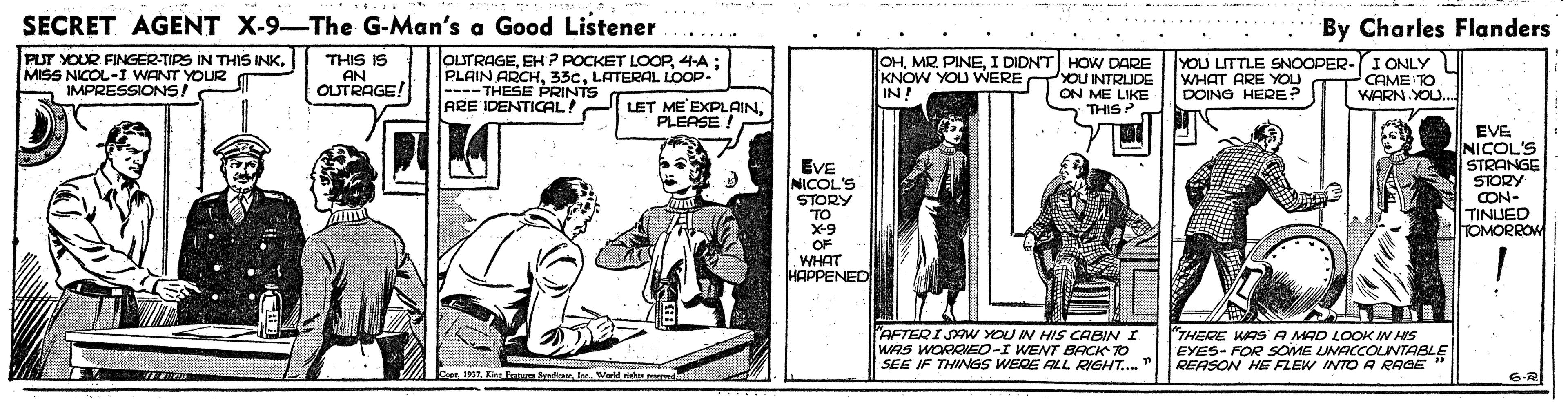 Drawing OCR: SECRET AGENT X-9-The G-Man's a Good Listener . ...... By Charles Flanders OUTRAGE4-A; PLAIN ARCHLATERAL LOOP- ---- THESE PRINTS ARE IDENTICAL! THIS IS PUT YOUR FINGER-TIPS IN THIS INKMISS NICOL-I WANT YOUR a IMPRESSIONS! OHI DIDNT HOW DARE KNOW YOU WERE TYOU INTRUDE IN! YOU LITTLE SNOOPER-I ONLY WHAT ARE YOU DOING HERE? AN OUTRAGE! CAME TO WARN YOU... ON ME LIKE LET ME EXPLAINPLEASE ! THIS? EVE NICOL'S STORY TO X-9 OF WHAT HAPPENED EVE NICOL'S STRANGE STORY CON- TINLJED TOMORROW AFTERI SAw YOU N HIS CABIN I WAS WORKEO-I WENT BACK TO SEE IF THINGS WERE ALL RIGHT...." "THERE KAS A MAD LOOK IN HIS EYES- FOR SOME UNACCOINTABLE REASON HE FLEW INTO A RAGE CoprWadb 6-R .... SECRET AGENT X-9-The G-Man's a Good Listener . ...... By Charles Flanders OUTRAGEEH P POCKET LOOP4-A; PLAIN ARCHLATERAL LOOP- ---- THESE PRINTS ARE IDENTICAL! THIS IS PUT YOUR FINGER-TIPS IN THIS INKMISS NICOL-I WANT YOUR a IMPRESSIONS! OHMR PINEI DIDNT HOW DARE KNOW YOU WERE TYOU INTRUDE IN! YOU LITTLE SNOOPER-I ONLY WHAT ARE YOU DOING HERE? AN OUTRAGE! CAME TO WARN YOU... ON ME LIKE LET ME EXPLAINPLEASE ! THIS? EVE NICOL'S STORY TO X-9 OF WHAT HAPPENED EVE NICOL'S STRANGE STORY CON- TINLJED TOMORROW AFTERI SAw YOU N HIS CABIN I WAS WORKEO-I WENT BACK TO SEE IF THINGS WERE ALL RIGHT...." "THERE KAS A MAD LOOK IN HIS EYES- FOR SOME UNACCOINTABLE REASON HE FLEW INTO A RAGE CoprLTanm fetWadb 6-R ....