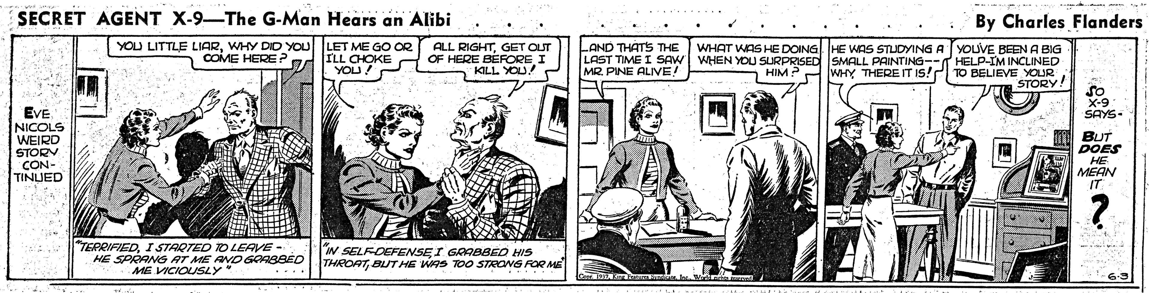 Comic book OCR: SECRET AGENT X-9-The G-Man Hears an Alibi By Charles Flanders YOU LET ME GO OR ILL CHOKE YOU! LAND THATS THE YOU LITTLE LIARWHY DIDY n COME HERE? ALL RIGHTGET OUT OF HERE BÉFORE I KILL YOU! WHAT WAS HE DOING HE WAS STUDYING A YOUVE BEEN A BIG LAST TIME I SAW WHEN YOU SURPRISED SMALL PAINTING-- HELP-IM INCLINED TO BELIEVE YOUR STORY! MR. PINE ALIVE! HIM WHY THEREIT IS! so X-9 SAYS- EVE NICOLS WEIRD STORY CON- TINUED BUT DOES HE MEAN IT TERRIFIEDI STARTED TO LEAVE - HE SPRANG AT ME AND GRABBÉD ME VICIOUSY* N SELFDEFENSEI GRABBED HIS THROATBUT HE WAS TOO STRONG FOR ME SECRET AGENT X-9-The G-Man Hears an Alibi By Charles Flanders YOU LET ME GO OR ILL CHOKE YOU! LAND THATS THE YOU LITTLE LIARWHY DIDY n COME HERE? ALL RIGHTGET OUT OF HERE BÉFORE I KILL YOU! WHAT WAS HE DOING HE WAS STUDYING A YOUVE BEEN A BIG LAST TIME I SAW WHEN YOU SURPRISED SMALL PAINTING-- HELP-IM INCLINED TO BELIEVE YOUR STORY! MR. PINE ALIVE! HIM WHY THEREIT IS! so X-9 SAYS- EVE NICOLS WEIRD STORY CON- TINUED BUT DOES HE MEAN IT TERRIFIEDI STARTED TO LEAVE - HE SPRANG AT ME AND GRABBÉD ME VICIOUSY* N SELFDEFENSEI GRABBED HIS THROATBUT HE WAS TOO STRONG FOR ME