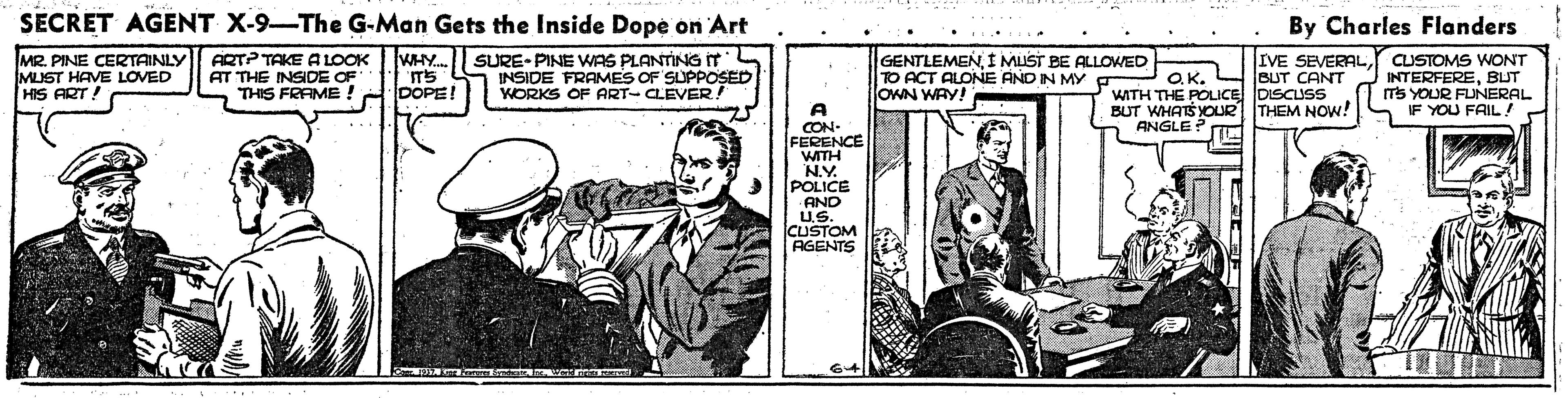 Illustration OCR: SECRET AGENT X-9-The G-Man Gets the Inside Dope on Art By Charles Flanders MR. PINE CERTAINLY MUST HAVE LOVED HIS ART. ARTP TAKE A LOOK AT THE INSIDE OF THIS FRAME ! WHY. SURE-PINE WAS PLANTING IT INSIDE FRAMES OF SUPPOSED WORKS OF ART- CLEVER ! GENTLEMENI MUST BE ALLOED TO ACT ALONE AND IN MY g OWN WAY! IVE SEVERALBUT CANT WITH THE POLICE DISCUSS BUT WHATSYOUR THEM NOW! CUSTOMS WONT INTERFEREBUT Ts YOUR FUNERAL IF YOU FAIL! O.K. DOPE! A CON- FERENCE WITH NY. POLICE AND ANGLE? U.S. CUSTOM AGENTS SECRET AGENT X-9-The G-Man Gets the Inside Dope on Art By Charles Flanders MR. PINE CERTAINLY MUST HAVE LOVED HIS ART. ARTP TAKE A LOOK AT THE INSIDE OF THIS FRAME ! WHY. SURE-PINE WAS PLANTING IT INSIDE FRAMES OF SUPPOSED WORKS OF ART- CLEVER ! GENTLEMENI MUST BE ALLOED TO ACT ALONE AND IN MY g OWN WAY! IVE SEVERALBUT CANT WITH THE POLICE DISCUSS BUT WHATSYOUR THEM NOW! CUSTOMS WONT INTERFEREBUT Ts YOUR FUNERAL IF YOU FAIL! O.K. DOPE! A CON- FERENCE WITH NY. POLICE AND ANGLE? U.S. CUSTOM AGENTS