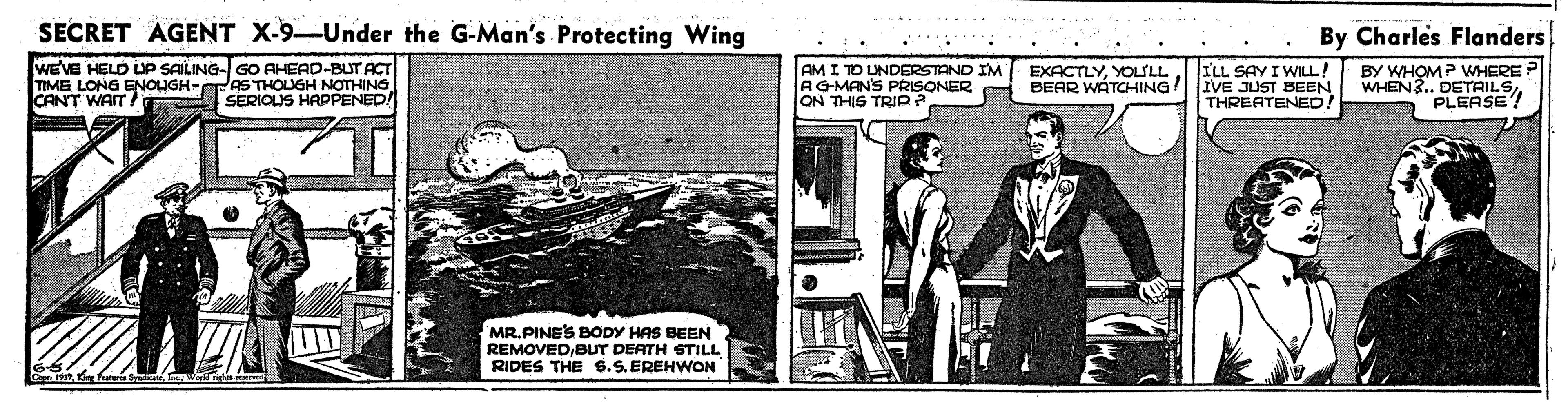 Pattern OCR: SECRET AGENT X-9-Under the G-Man's Protecting Wing By Charles Flanders WEVE HELD LP SAILING- GO AHEAD-BUT ACT TIME LONG ENOUGH- CANT WAIT AM I TO UNDERSTAND IM AG-MAN'S PRISONER ON THIS TRIP? ILL SAY I WILL! BEAR WATCHING! IVE JUST BEEN THREATENED. EXACTLYYOLILL AS THOUGH NOTHING SERIOLIS HAPPENED BY WHOM? WHERE WHEN?. DETAILSPLEASE! MR. PINES BODY HAS BEEN REMOVEDBUT DEATH STILL RIDES THE $.S. EREHWON SECRET AGENT X-9-Under the G-Man's Protecting Wing By Charles Flanders WEVE HELD LP SAILING- GO AHEAD-BUT ACT TIME LONG ENOUGH- CANT WAIT AM I TO UNDERSTAND IM AG-MAN'S PRISONER ON THIS TRIP? ILL SAY I WILL! BEAR WATCHING! IVE JUST BEEN THREATENED. EXACTLYYOLILL AS THOUGH NOTHING SERIOLIS HAPPENED BY WHOM? WHERE WHEN?. DETAILSPLEASE! MR. PINES BODY HAS BEEN REMOVEDBUT DEATH STILL RIDES THE $.S. EREHWON