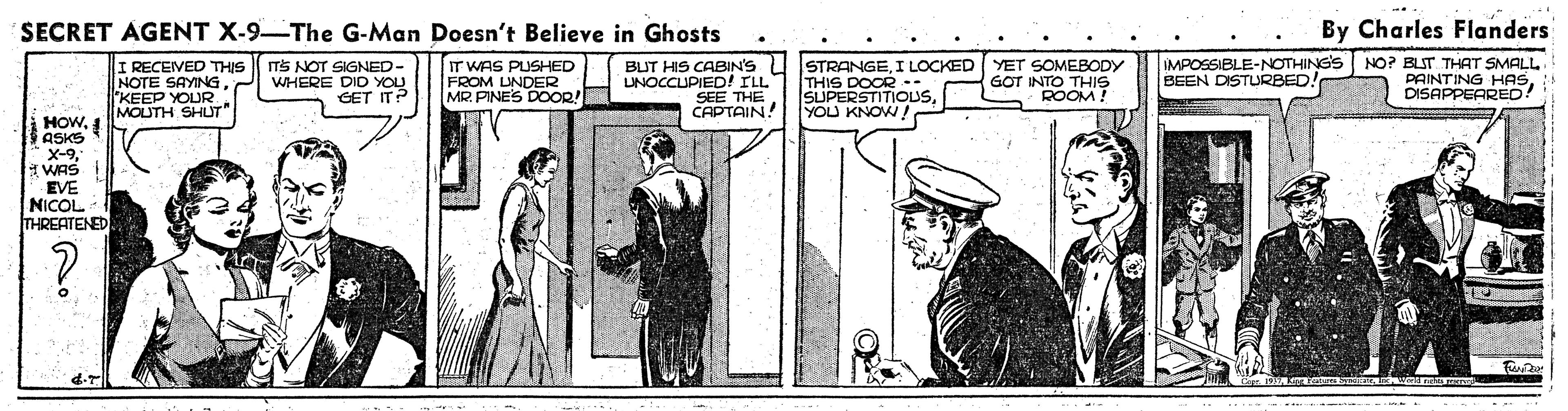 Rectangle OCR: SECRET AGENT X-9 The G-Man Doesn't Believe in Ghosts By Charles Flanders I RECEIVED THIS NOTE SAYING"KEEP YOUR MOUTH SHUT" ITS NOT SIGNED- WHERE DID YOU GET ITP IT WAS PUSHED FROM UNDER MR. PINES DOOR! BUT HIS CABIN'S U STRANGEI LOCKED (YET SOMEBODY THIS DOCR .. SUPERSTITIOUSYOU KNOW! UNOCCUPIED! ILL SEE THE CAPTAIN! IMPOSSIBLE-NOTHING'S BEEN DISTURBED! NO? BLIT THAT SMALL PAINTING HASDISAPPEARED! GOT INTO THIS ROOM! HOW. 1 ASKS X-9" WAS EVE NICOL THREATENED SECRET AGENT X-9 The G-Man Doesn't Believe in Ghosts By Charles Flanders I RECEIVED THIS NOTE SAYING"KEEP YOUR MOUTH SHUT" ITS NOT SIGNED- WHERE DID YOU GET ITP IT WAS PUSHED FROM UNDER MR. PINES DOOR! BUT HIS CABIN'S U STRANGEI LOCKED (YET SOMEBODY THIS DOCR .. SUPERSTITIOUSYOU KNOW! UNOCCUPIED! ILL SEE THE CAPTAIN! IMPOSSIBLE-NOTHING'S BEEN DISTURBED! NO? BLIT THAT SMALL PAINTING HASDISAPPEARED! GOT INTO THIS ROOM! HOW. 1 ASKS X-9" WAS EVE NICOL THREATENED