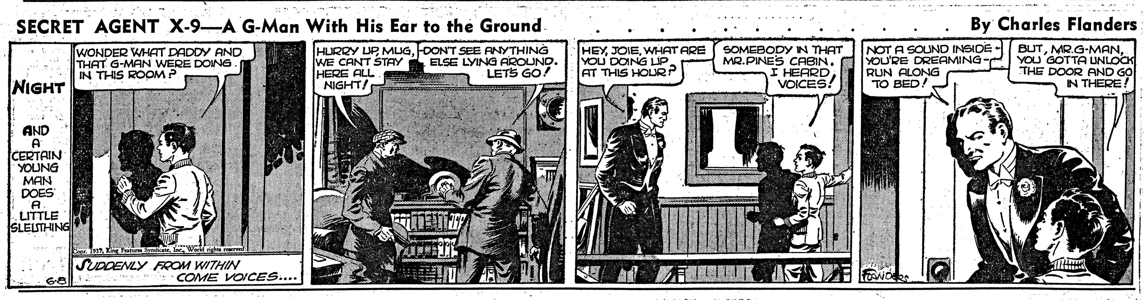 Fiction OCR: SECRET AGENT X-9-A G-Man With His Ear to the Ground. By Charles Flanders WONDER WHAT DADDY AND THAT G-MAN WERE DOING IN THIS ROOM P HURRY UP MUGDONT SEE ANYTHING WE CANT STAY HERE ALL NIGHT! HEYWwHAT ARE YOU DOING LIP. AT THIS HOLR? SOMEBODYN THAT MR.PINES CABIN. I HEARD VOICES! NOT A SOUND INSIDE - YOU'RE DREAMING- RUN ALONG TO BED! BUTYOU GOTTA UNLOCK THE DOOR AND GO IN THERE! ELSE LYING AROUND. LETS GO! NIGHT AND A CERTAIN YOUNG MAN DOES A. .LITTLE SLELSTHING SUDDENLY FROM WITHIN COME VOICES.... G8 SECRET AGENT X-9-A G-Man With His Ear to the Ground. By Charles Flanders WONDER WHAT DADDY AND THAT G-MAN WERE DOING IN THIS ROOM P HURRY UP MUGDONT SEE ANYTHING WE CANT STAY HERE ALL NIGHT! HEYWwHAT ARE YOU DOING LIP. AT THIS HOLR? SOMEBODYN THAT MR.PINES CABIN. I HEARD VOICES! NOT A SOUND INSIDE - YOU'RE DREAMING- RUN ALONG TO BED! BUTYOU GOTTA UNLOCK THE DOOR AND GO IN THERE! ELSE LYING AROUND. LETS GO! NIGHT AND A CERTAIN YOUNG MAN DOES A. .LITTLE SLELSTHING SUDDENLY FROM WITHIN COME VOICES.... G8