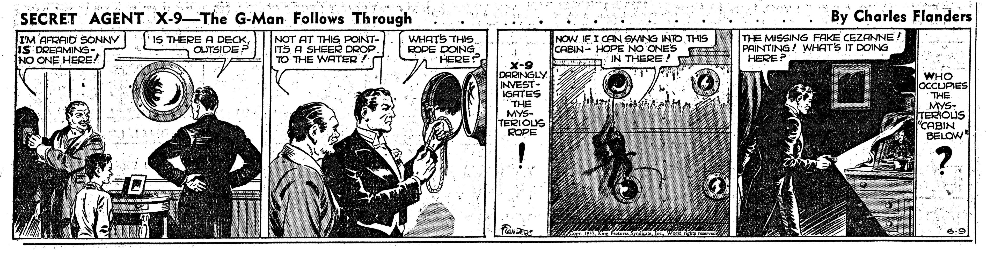 Bicycle wheel OCR: SECRET AGENT X-9-The G-Man Follows Through By Charles Flanders ..... IM AFRAID SONNY IS DREAMING- NO ONE HERE! IS THERE A DECKOUTSIDE P NOT AT THIS POINT- ITS A SHEER DROP TO THE WATER! WHATS THIS. ROPE DOING. HERE? NOW IFI CAN SWING INTO.THIS CABIN- HOPE NO ONE'S IN THERE ! THE MISSING FAKE CEZANNE! PAINTING/ WHATS IT DOING HERE? . X-9 DARINGLY INVEST- IGATES WHO OCCUPIES THE THE MYS- TERIOLUS ROPE MYS- TERIOUS "CABIN BELOW ? 6.9 SECRET AGENT X-9-The G-Man Follows Through By Charles Flanders ..... IM AFRAID SONNY IS DREAMING- NO ONE HERE! IS THERE A DECKOUTSIDE P NOT AT THIS POINT- ITS A SHEER DROP TO THE WATER! WHATS THIS. ROPE DOING. HERE? NOW IFI CAN SWING INTO.THIS CABIN- HOPE NO ONE'S IN THERE ! THE MISSING FAKE CEZANNE! PAINTING/ WHATS IT DOING HERE? . X-9 DARINGLY INVEST- IGATES WHO OCCUPIES THE THE MYS- TERIOLUS ROPE MYS- TERIOUS "CABIN BELOW ? 6.9