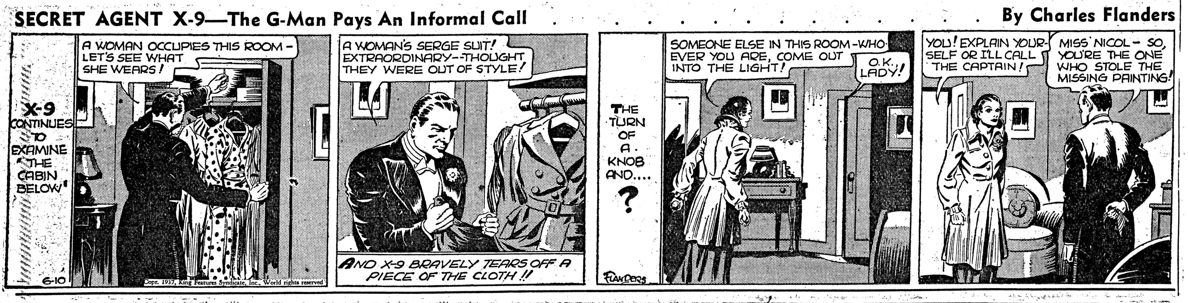 Illustration OCR: SECRET AGENT X-9-The G-Man Pays An Informal Call By Charles Flanders A WOMAN OCCUPIES THIS ROOM - LETS SEE WHAT SHE WEARS! A WOMAN'S SERGE SUIT! EXTRAORDINARY-THOUGHT THEY WERE OUT OF STYLE! SOMEONE ELSE IN THIS ROOM-WHO EVER YOU ARECOME OUT INTO THE LIGHT! YOu!EXPLAIN YOUR- MISS NICOL - SOSELF OR ILL CALL T YOU'RE THE ONE THE CAPTAIN/ WHO STOLE THE MISSING PAINTING! OK LADY! X-9 ONTINUES THE -TURN OF EXAMINE THE CABIN BELOW KNOB ANO..... AND X9 BCAVELY TERS OFF A PIECE OF THE CLOTH !! SECRET AGENT X-9-The G-Man Pays An Informal Call By Charles Flanders A WOMAN OCCUPIES THIS ROOM - LETS SEE WHAT SHE WEARS! A WOMAN'S SERGE SUIT! EXTRAORDINARY-THOUGHT THEY WERE OUT OF STYLE! SOMEONE ELSE IN THIS ROOM-WHO EVER YOU ARECOME OUT INTO THE LIGHT! YOu!EXPLAIN YOUR- MISS NICOL - SOSELF OR ILL CALL T YOU'RE THE ONE THE CAPTAIN/ WHO STOLE THE MISSING PAINTING! OK LADY! X-9 ONTINUES THE -TURN OF EXAMINE THE CABIN BELOW KNOB ANO..... AND X9 BCAVELY TERS OFF A PIECE OF THE CLOTH !!