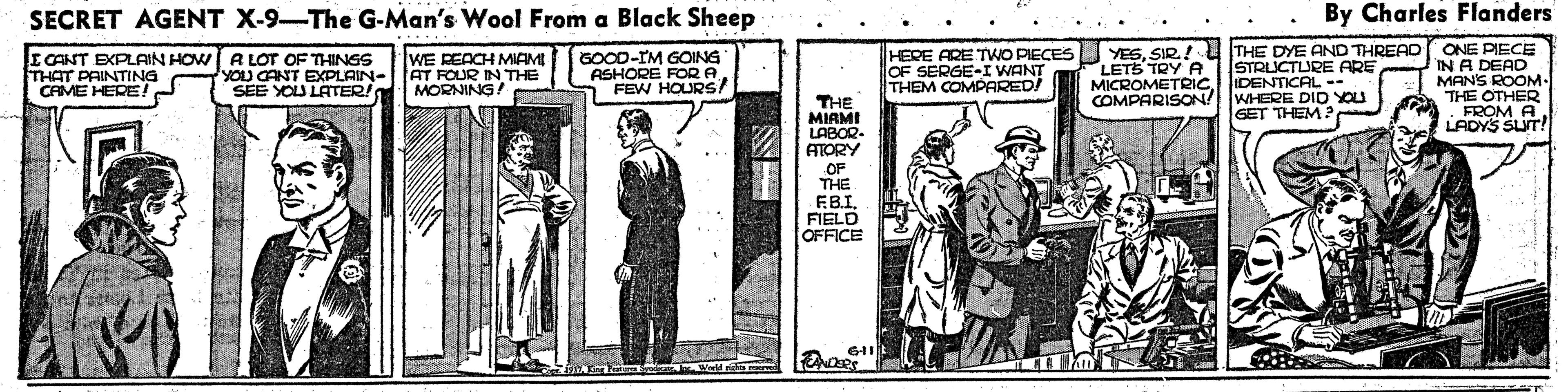 History OCR: SECRET AGENT X-9-The G-Man's Wool From a Black Sheep By Charles Flanders I CANT EXPLAIN HOW A LOT OF THINGS THAT PAINTING CAME HERE! WE REACH MIAM YOU CANT EXPLAIN-AT FOUR IN THE SEE YOU LATER! MORNING! GOCD-IM GOING ASHORE FORA FEW HOURS HERE ARE TWO PIECES OF SERGE-I WANT THEM COMPARED/ STRUCTLURE ARE MICROMETRICIDENTICAL -- WHERE DID YOU GET THEM ? YESSIR! U THE DYE AND THREAD ONE PIECE IN A DEAD MANS ROOM. THE OTHER LETS TRY A COMPARISON! THE MIRMI LABOR- ATORY FROM A. LADYS SUT! OF THE EB.IFIELD OFFICE SECRET AGENT X-9-The G-Man's Wool From a Black Sheep By Charles Flanders I CANT EXPLAIN HOW A LOT OF THINGS THAT PAINTING CAME HERE! WE REACH MIAM YOU CANT EXPLAIN-AT FOUR IN THE SEE YOU LATER! MORNING! GOCD-IM GOING ASHORE FORA FEW HOURS HERE ARE TWO PIECES OF SERGE-I WANT THEM COMPARED/ STRUCTLURE ARE MICROMETRICIDENTICAL -- WHERE DID YOU GET THEM ? YESSIR! U THE DYE AND THREAD ONE PIECE IN A DEAD MANS ROOM. THE OTHER LETS TRY A COMPARISON! THE MIRMI LABOR- ATORY FROM A. LADYS SUT! OF THE EB.IFIELD OFFICE