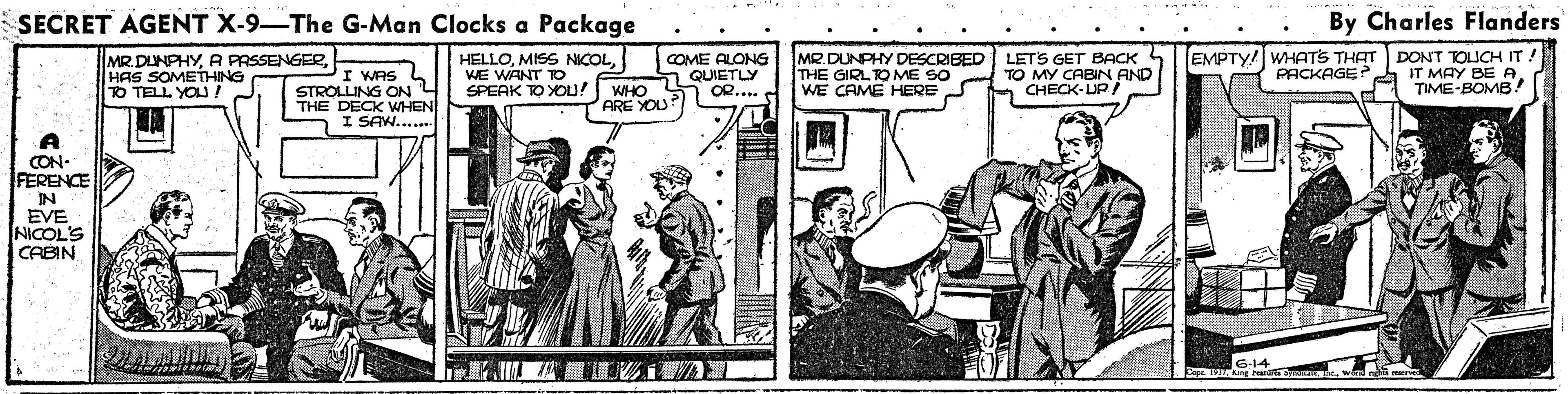 Drawing OCR: SECRET AGENT X-9-The G-Man Clocks a Package By Charles Flanders MR.DUNPHYHAS SOMETHING TO TELL YOU. HELLOWE WANT TO. SPEAK TOYOU! WHO MR.DUNPHY DESCRIBED LETS GET BACK 4 THE GIRLTO ME SO WE CAME HERE EMPTY! WHATS THAT DONT TOLICH IT! IT MAY BE A TIME-BOMB! COME ALONG I WAS L STROLLING ON THE DECK WHEN I SAW..... S QUIETLY OR... TO MY CABIN AND CHECK-UP PACKAGE PARE YOU CON- FERENCE IN EVE NICOL'S CABIN SECRET AGENT X-9-The G-Man Clocks a Package By Charles Flanders MR.DUNPHYA PASSENGERHAS SOMETHING TO TELL YOU. HELLOMISS NICOLWE WANT TO. SPEAK TOYOU! WHO MR.DUNPHY DESCRIBED LETS GET BACK 4 THE GIRLTO ME SO WE CAME HERE EMPTY! WHATS THAT DONT TOLICH IT! IT MAY BE A TIME-BOMB! COME ALONG I WAS L STROLLING ON THE DECK WHEN I SAW..... S QUIETLY OR... TO MY CABIN AND CHECK-UP PACKAGE PARE YOU CON- FERENCE IN EVE NICOL'S CABIN