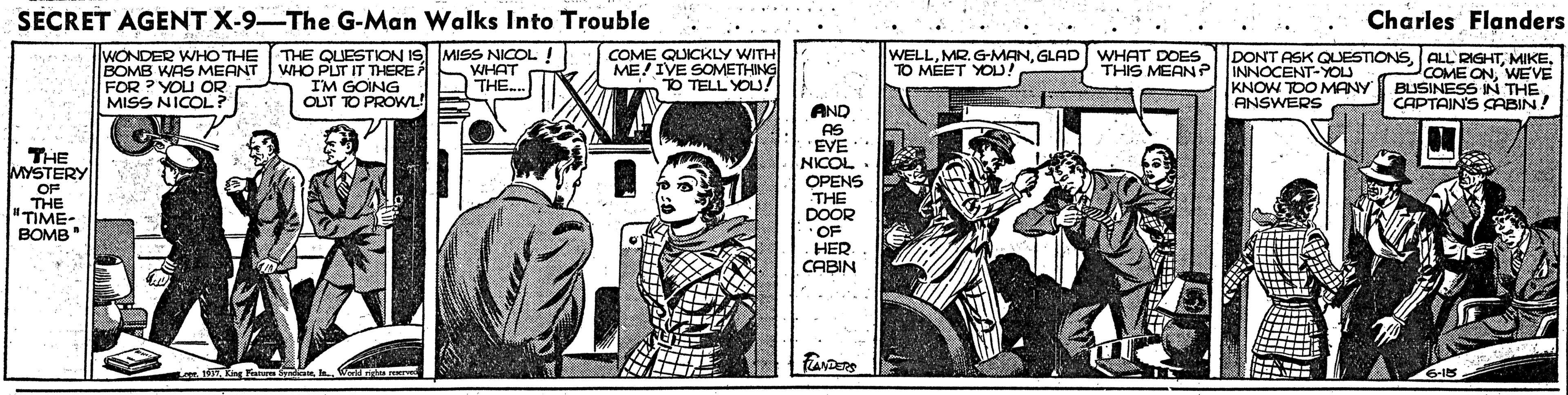 Parallel OCR: SECRET AGENT X-9-The G-Man Walks Into Trouble Charles Flanders WONDER WHO THE THE QUESTION IS MISS NICOL ! WHO PUT IT THERE I'M GOING OUT TO PROWL! BOMB WAS MEANT FOR ? YOU OR MISS NICOL? COME QUICKLY WITH ME! IVE SOMETHING TO TELL YOU! WELLGLAD WHAT DOES TO MÉET YOD! DONT ASK QUESTIONSINNOCENT-YOU KNOW TOO MANY ANSWERS WHAT THE. THIS MEANP COME ONWEVE BUSINESS IN THE CAPTAIN'S AABIN! AND AS EVE NICOL THE MYSTERY . OPENS THE DOOR " OF HER CABIN OF THE "TIME- BOMB 1 King Fahem S e. Werld rids reNIe 6-15 SECRET AGENT X-9-The G-Man Walks Into Trouble Charles Flanders WONDER WHO THE THE QUESTION IS MISS NICOL ! WHO PUT IT THERE I'M GOING OUT TO PROWL! BOMB WAS MEANT FOR ? YOU OR MISS NICOL? COME QUICKLY WITH ME! IVE SOMETHING TO TELL YOU! WELLMR. G-MANGLAD WHAT DOES TO MÉET YOD! DONT ASK QUESTIONSALL RIGHTINNOCENT-YOU KNOW TOO MANY ANSWERS WHAT THE. THIS MEANP COME ONWEVE BUSINESS IN THE CAPTAIN'S AABIN! AND AS EVE NICOL THE MYSTERY . OPENS THE DOOR " OF HER CABIN OF THE "TIME- BOMB 1 King Fahem S e. Werld rids reNIe 6-15