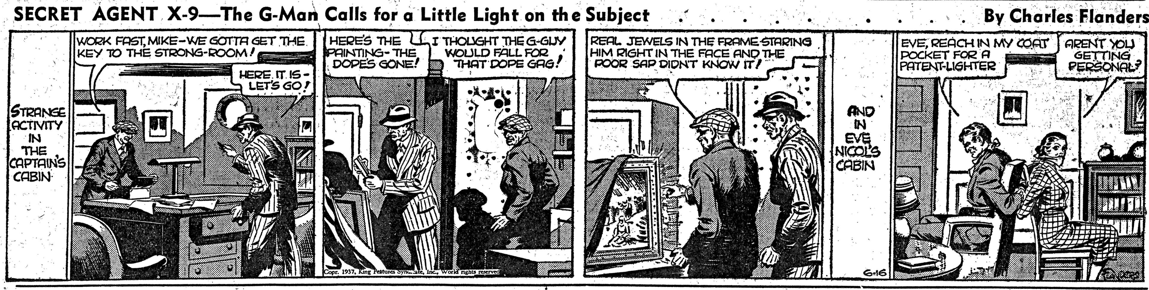 Illustration OCR: SECRET ÁGENT X-9-The G-Man Calls for a Little Light on the Subject By Charles Flanders WORK FASTMIKE-WE GOTTA GET THE. KEY TO THE STRONG-ROOMA HERES THE LI THOLUGHT THEG-GUY PAINTING-THEDOPES GONE! WOULD FALL FOR THAT DOPE GAG! REAL JEWELS IN THE FRAMESTARING HIM RIGHT IN THE FACE AND THE POOR SAP DIDNT KNOW IT! EVEREACH IN MY COAT ARENT YOU POCKET FORA PATENT-LIGHTER GETTING PERSONAL HEREIT IS- LETS GO! STRANGE ACTIVITY IN THE CAPTAINS CABIN AND N EVE NICOL'S CABIN G16 SECRET ÁGENT X-9-The G-Man Calls for a Little Light on the Subject By Charles Flanders WORK FASTMIKE-WE GOTTA GET THE. KEY TO THE STRONG-ROOMA HERES THE LI THOLUGHT THEG-GUY PAINTING-THEDOPES GONE! WOULD FALL FOR THAT DOPE GAG! REAL JEWELS IN THE FRAMESTARING HIM RIGHT IN THE FACE AND THE POOR SAP DIDNT KNOW IT! EVEREACH IN MY COAT ARENT YOU POCKET FORA PATENT-LIGHTER GETTING PERSONAL HEREIT IS- LETS GO! STRANGE ACTIVITY IN THE CAPTAINS CABIN AND N EVE NICOL'S CABIN G16