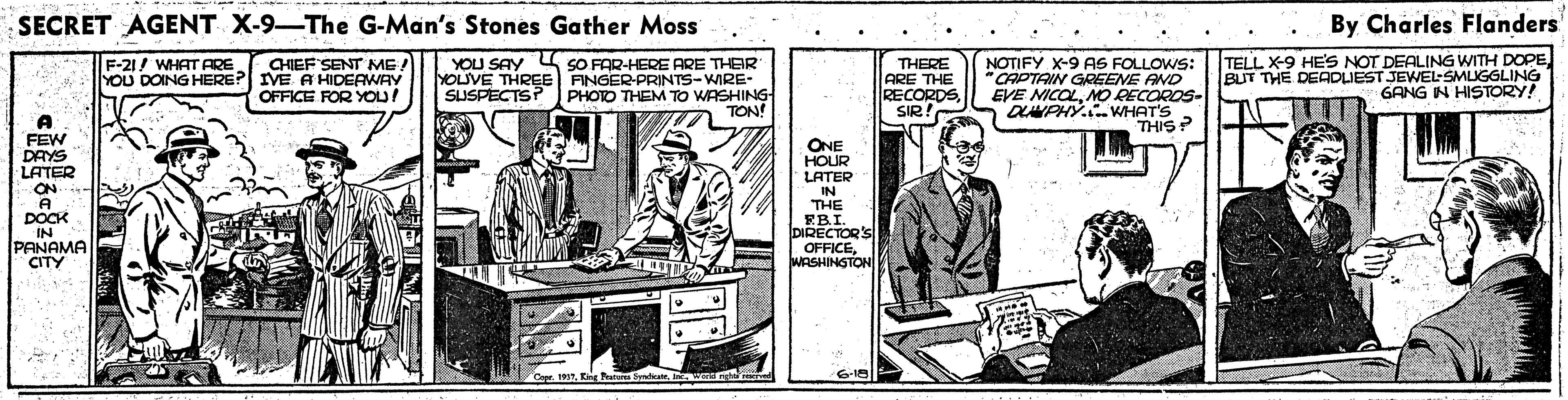 Sleeve OCR: SECRET AGENT X-9-The G-Man's Stones Gather Moss By Charles Flanders CHIEF SENT ME! YOU DOING HERE? IVE A HIDERWAY OFFICE FOR YOU! YOU SAY SO FAR-HERE ARE THER YOLIVE THREE FINGER-PRINTS-WIRE- PHOTO THEM TO WASHING TON NOTIFY X-9 AS FOLLOWS: CAPTAIN GREENE AND EVE NICOLMO RECOROS- OANPHY..WHAT'S THIS? TELL X-9 HE'S NOT DEALING WITH DOPEBUT THE DEADUEST JEWEL-SMIGGLING GANG IN HISTORY! F-21/ WHAT THERE ARE THE RECORDS SIR! SUSPECTS? FEW DAYS LATER ON A DOCK IN PANAMA CITY ONE HOUR LATER IN THE EBI. DIRECTORS! OFFICEWASHINSTON Cepr. 193SECRET AGENT X-9-The G-Man's Stones Gather Moss By Charles Flanders CHIEF SENT ME! YOU DOING HERE? IVE A HIDERWAY OFFICE FOR YOU! YOU SAY SO FAR-HERE ARE THER YOLIVE THREE FINGER-PRINTS-WIRE- PHOTO THEM TO WASHING TON NOTIFY X-9 AS FOLLOWS: CAPTAIN GREENE AND EVE NICOLMO RECOROS- OANPHY..WHAT'S THIS? TELL X-9 HE'S NOT DEALING WITH DOPEBUT THE DEADUEST JEWEL-SMIGGLING GANG IN HISTORY! F-21/ WHAT THERE ARE THE RECORDS SIR! SUSPECTS? FEW DAYS LATER ON A DOCK IN PANAMA CITY ONE HOUR LATER IN THE EBI. DIRECTORS! OFFICEWASHINSTON Cepr. 193E Pi lte