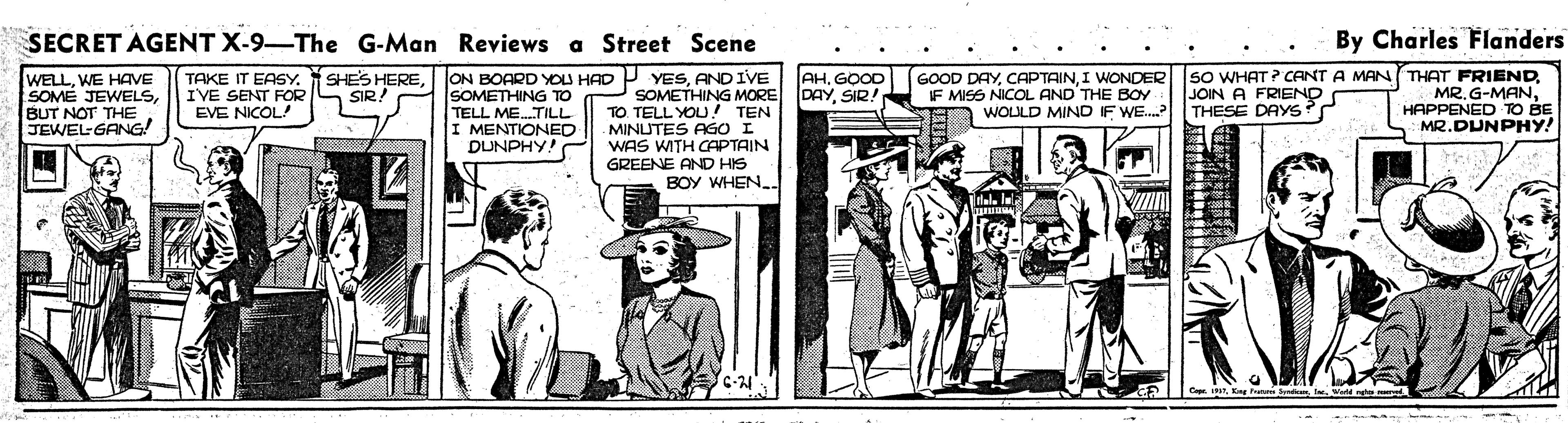 Rectangle OCR: SECRET AGENT X-9-The G-Man Reviews a Street Scene By Charles Flanders TAKE IT EASY. SHES HEREAND IVE SOMETHING MORE TO TELL YOU!! TEN MINUTES AGOI WAS WITH CAPTAIN GREENE AND HIS BOY WHEN. sO WHAT ? CANT A MAN THAT FRIENDHAPPENED TO BE MR.DUNPHY! AHGOOD DAYSIR! WELLWE HAVE SOME JEWELSBUT NOT THE. JEWEL GANG! GOOD DAYI WONDER IF MISS NICOL AND THE BOY IVE SENT FOR EVE NICOL! JOIN A FRIEND WOULD MIND F WE. THESE DAYS? SIR! SOMETHING TO TELL ME.TILL I MENTIONED DUNPHY! SECRET AGENT X-9-The G-Man Reviews a Street Scene By Charles Flanders TAKE IT EASY. SHES HEREI JON BOARD YOU HAD P YESAND IVE SOMETHING MORE TO TELL YOU!! TEN MINUTES AGOI WAS WITH CAPTAIN GREENE AND HIS BOY WHEN. sO WHAT ? CANT A MAN THAT FRIENDMR. G-MANHAPPENED TO BE MR.DUNPHY! AHGOOD DAYSIR! WELLWE HAVE SOME JEWELSBUT NOT THE. JEWEL GANG! GOOD DAYI WONDER IF MISS NICOL AND THE BOY IVE SENT FOR EVE NICOL! JOIN A FRIEND WOULD MIND F WE. THESE DAYS? SIR! SOMETHING TO TELL ME.TILL I MENTIONED DUNPHY!