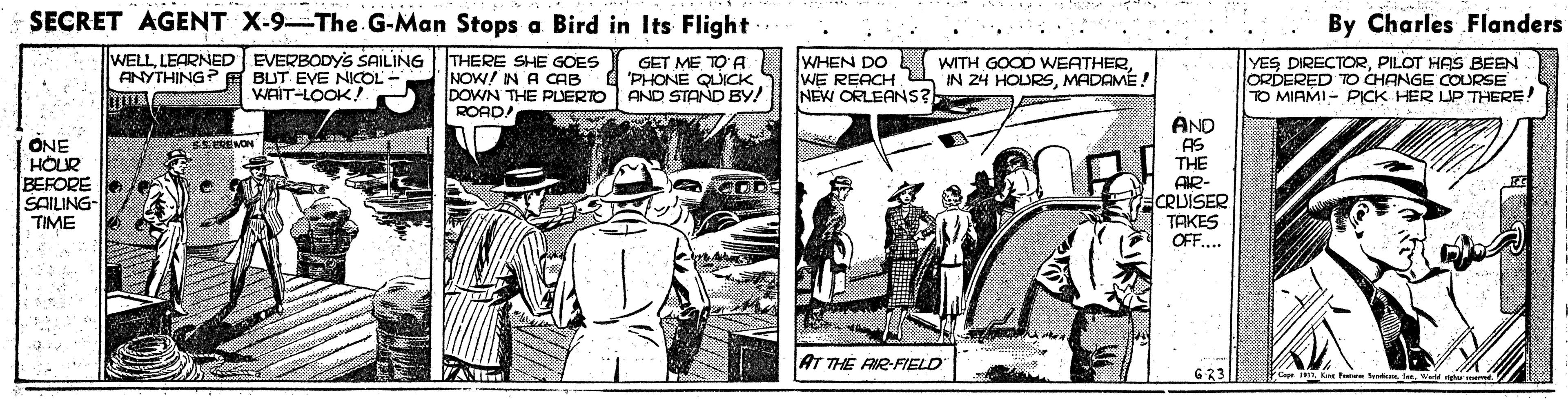 Fiction OCR: SECRET AGENT X-9-The.G-Man Stops a Bird in Its Flight By Charles Flanders .... WELLLEARNED EVERBODYS SAILING ANYTHING? E BUT EVE NICOL WAIT-LOOK! THERE SHE GOES NOW! IN A CAB DOWN THE PLERTO ROADA GET ME TO A "PHONE QUICK AND STAND BY! WHEN DO L (WITH GOOD WEATHERMADAMÉ! NEW ORLEANS? YES DIRECTORPILOT HAS BEEN ORDERED TO CHANGE COURSE TO MIAMI- PICK HER UP THERE! ONE HOUR BEFORE SAILING TIME AND AS THE AIR- CRUISER TAKES OFF... EL.EREMON AT THE AIR-FIELD 623| end SECRET AGENT X-9-The.G-Man Stops a Bird in Its Flight By Charles Flanders .... WELLLEARNED EVERBODYS SAILING ANYTHING? E BUT EVE NICOL WAIT-LOOK! THERE SHE GOES NOW! IN A CAB DOWN THE PLERTO ROADA GET ME TO A "PHONE QUICK AND STAND BY! WHEN DO L (WITH GOOD WEATHERWE REACHIN 24 HOURSMADAMÉ! NEW ORLEANS? YES DIRECTORPILOT HAS BEEN ORDERED TO CHANGE COURSE TO MIAMI- PICK HER UP THERE! ONE HOUR BEFORE SAILING TIME AND AS THE AIR- CRUISER TAKES OFF... EL.EREMON AT THE AIR-FIELD 623| end