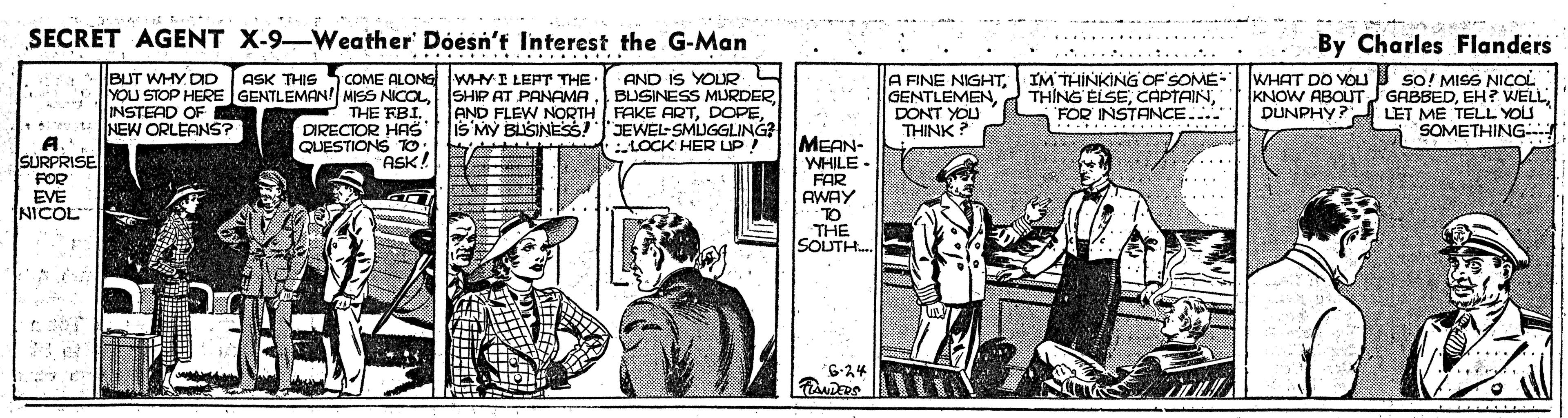 Comics OCR: SECRET AGENT X-9-Weather' Dóésn't Interest the G-Man By Charles Flanders ... AND IS YOURBLUSINESS MURDER AND FLEW NORTH FAKE ARTis MY BLISINESS!JEWEL-SMUGGLING? :LOCK HER UP! COME ALONG WHYI LEPT THE • A FINE NIGHTIM THINKING OF SOME- GENTLEMENDONT YOU THINK ? WHAT DO YOU so! MISS NICOL KNOW ABOUT JGABBEDLET ME TELL YOS SOMETHING- BUT WHY DD ASK THIS YOU STOP HERE GENTLEMAN! MISS NICOLSHIP AT PANAMA THE FBI. DIRECTOR HAS QUESTIONS TO ASK! INSTEAD OF NEW ORLEANS? THING ELSEFOR INSTANCE.... DUNPHY? A. SURPRISE FOR EVE NICOL MEAN- WHILE - FAR AWAY TO THE SOUTH. 6-24 ..... SECRET AGENT X-9-Weather' Dóésn't Interest the G-Man By Charles Flanders ... AND IS YOURBLUSINESS MURDER AND FLEW NORTH FAKE ARTis MY BLISINESS!JEWEL-SMUGGLING? :LOCK HER UP! COME ALONG WHYI LEPT THE • A FINE NIGHTIM THINKING OF SOME- GENTLEMENDONT YOU THINK ? WHAT DO YOU so! MISS NICOL KNOW ABOUT JGABBEDEH? WELLLET ME TELL YOS SOMETHING- BUT WHY DD ASK THIS YOU STOP HERE GENTLEMAN! MISS NICOLSHIP AT PANAMA THE FBI. DIRECTOR HAS QUESTIONS TO ASK! INSTEAD OF NEW ORLEANS? THING ELSEFOR INSTANCE.... DUNPHY? A. SURPRISE FOR EVE NICOL MEAN- WHILE - FAR AWAY TO THE SOUTH. 6-24 .....