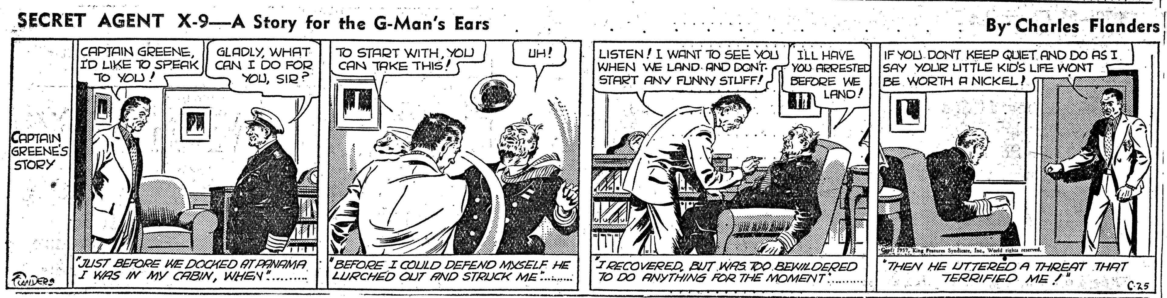 Comics OCR: SECRET AGENT X-9-A Story for the G-Man's Ears By Charles Flanders CAPTAIN GREENEID LIKE TO SPEAK CAN I DO FOR TO YOU! GLADLYWHAT TO START WITHYOU CAN TAKE THIS! UH! LISTEN!I WANT TO SEE YOU IF YOU. DONT KEEP QUET AND DO AS I. ILL HAVE WHEN WE LAND. AND DONT. YOU ARRESTED SAY YOUR LITTLE KIDS LIFE WONT BEFORE WE D LANO! YOUSIR? START ANY FUNNY STUFF!? BE WORTHA NICKEL! CAPTAIN GREENE'S STORY Syeh famer UST BEFORE KE DOCHED ATPANAMA I WAS IN My CABINWHEN . BEFORE I COLULD DEFEND MSELF HE LURCHED OUT AND STRUCK ME.. IRECOVEREDBUT WAS DO BEKILDERED TO DO ANYTHING FOR THE MOMENT *THEN HE UTTERED A THREAT THAT TERRIFIED ME C25 SECRET AGENT X-9-A Story for the G-Man's Ears By Charles Flanders CAPTAIN GREENEID LIKE TO SPEAK CAN I DO FOR TO YOU! GLADLYWHAT TO START WITHYOU CAN TAKE THIS! UH! LISTEN!I WANT TO SEE YOU IF YOU. DONT KEEP QUET AND DO AS I. ILL HAVE WHEN WE LAND. AND DONT. YOU ARRESTED SAY YOUR LITTLE KIDS LIFE WONT BEFORE WE D LANO! YOUSIR? START ANY FUNNY STUFF!? BE WORTHA NICKEL! CAPTAIN GREENE'S STORY Syeh famer UST BEFORE KE DOCHED ATPANAMA I WAS IN My CABINWHEN . BEFORE I COLULD DEFEND MSELF HE LURCHED OUT AND STRUCK ME.. IRECOVEREDBUT WAS DO BEKILDERED TO DO ANYTHING FOR THE MOMENT *THEN HE UTTERED A THREAT THAT TERRIFIED ME C25
