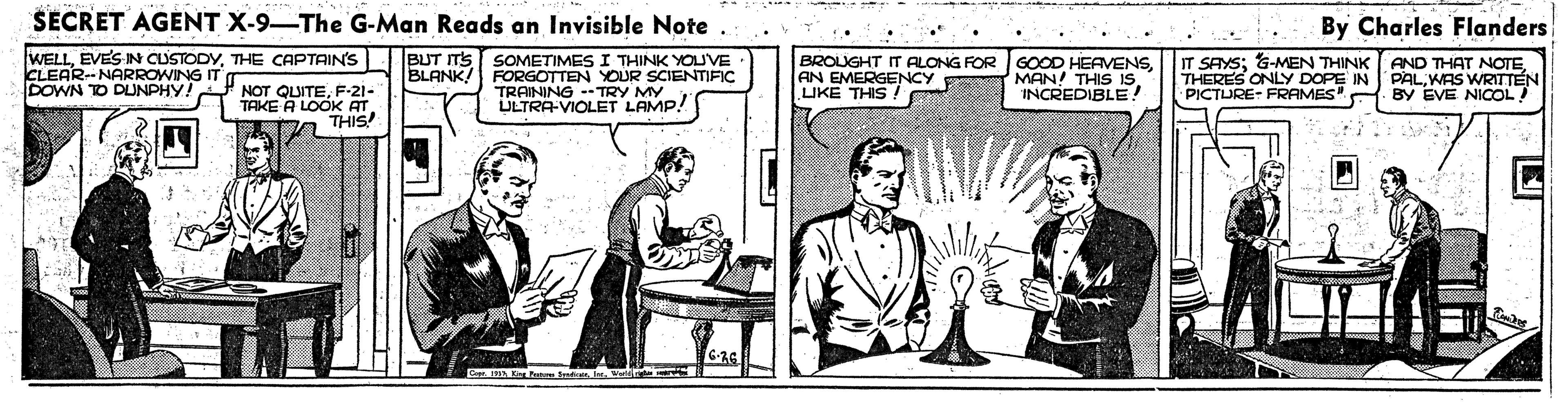 Publication OCR: SECRET AGENT X-9-The G-Man Reads an Invisible Note . By Charles Flanders WELLTHE CAPTAIN'S BUT ITS SOMETIMES I THINK YOUVE FORGOTTEN YOUR SCIENTIFIC TRAINING - TRY MY ULTRA-VIOLET LAMP! BROUGHT IT ALONG FOR AN EMERGENCY LIKE THIS GOOD HEAVENSMAN! THIS IS INCREDIBLE! IT SAYS; &-MEN THINK THERES ONLY DOPE IN PICTURE- FRAMES" BY EVE NICOL! CLEAR--NARROWING IT BLANK! AND THAT NOTEWAS WRITTEN DOWN TO DLUNPHY! NOT QUITEF-21- TAKE A LOOK AT THIS! SECRET AGENT X-9-The G-Man Reads an Invisible Note . By Charles Flanders WELLEVES IN CUSTODYTHE CAPTAIN'S BUT ITS SOMETIMES I THINK YOUVE FORGOTTEN YOUR SCIENTIFIC TRAINING - TRY MY ULTRA-VIOLET LAMP! BROUGHT IT ALONG FOR AN EMERGENCY LIKE THIS GOOD HEAVENSMAN! THIS IS INCREDIBLE! IT SAYS; &-MEN THINK THERES ONLY DOPE IN PICTURE- FRAMES" BY EVE NICOL! CLEAR--NARROWING IT BLANK! AND THAT NOTEWAS WRITTEN DOWN TO DLUNPHY! NOT QUITEF-21- TAKE A LOOK AT THIS!