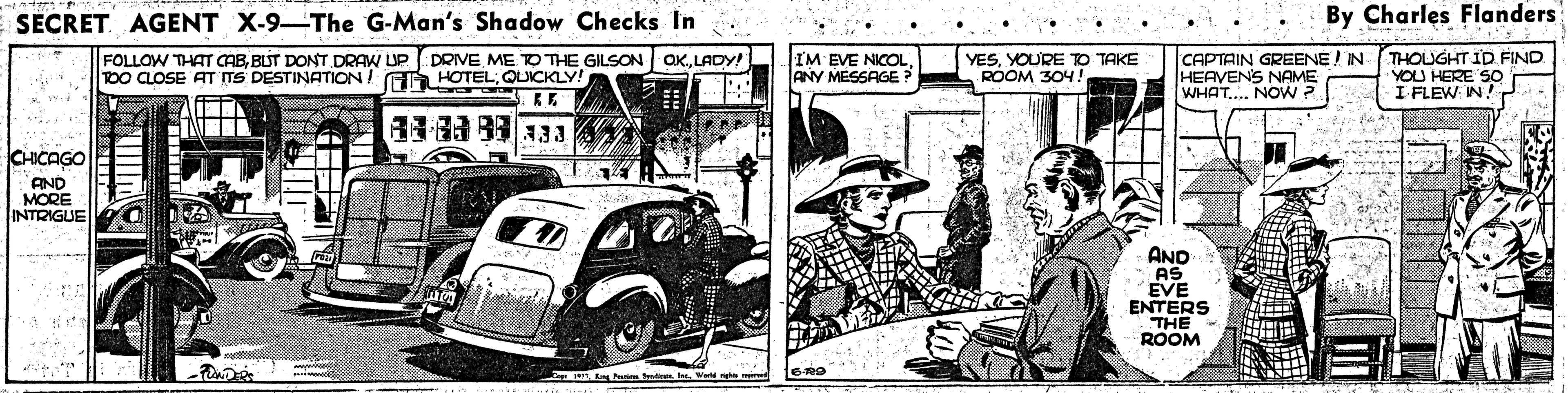 Comic book OCR: SECRET. AGENT X-9-The G-Man's Shadow Checks In By Charles Flanders 1.. FOLLOW THAT CABBLUT DONT DRAW UP DRIVE ME TO THE GILSON TOO CLOSE AT TS DESTINATION! GA HOTEL; QUICKLY! IM EVE NICOLANY MESSAGE YESYOURE TO TAKE ROOM 304 CAPTAIN GREENE / IN THOUGHT ID FIND HEAVENS NAME WHAT... NOW ? QKLADY! YOU HERE SO I FLEW: IN! CHICAGO AND MORE INTRIGUE AND AS EVE ENTERS THE ROOMI m SECRET. AGENT X-9-The G-Man's Shadow Checks In By Charles Flanders 1.. FOLLOW THAT CABBLUT DONT DRAW UP DRIVE ME TO THE GILSON TOO CLOSE AT TS DESTINATION! GA HOTEL; QUICKLY! IM EVE NICOLANY MESSAGE YESYOURE TO TAKE ROOM 304 CAPTAIN GREENE / IN THOUGHT ID FIND HEAVENS NAME WHAT... NOW ? QKLADY! YOU HERE SO I FLEW: IN! CHICAGO AND MORE INTRIGUE AND AS EVE ENTERS THE ROOMng P SieerI m