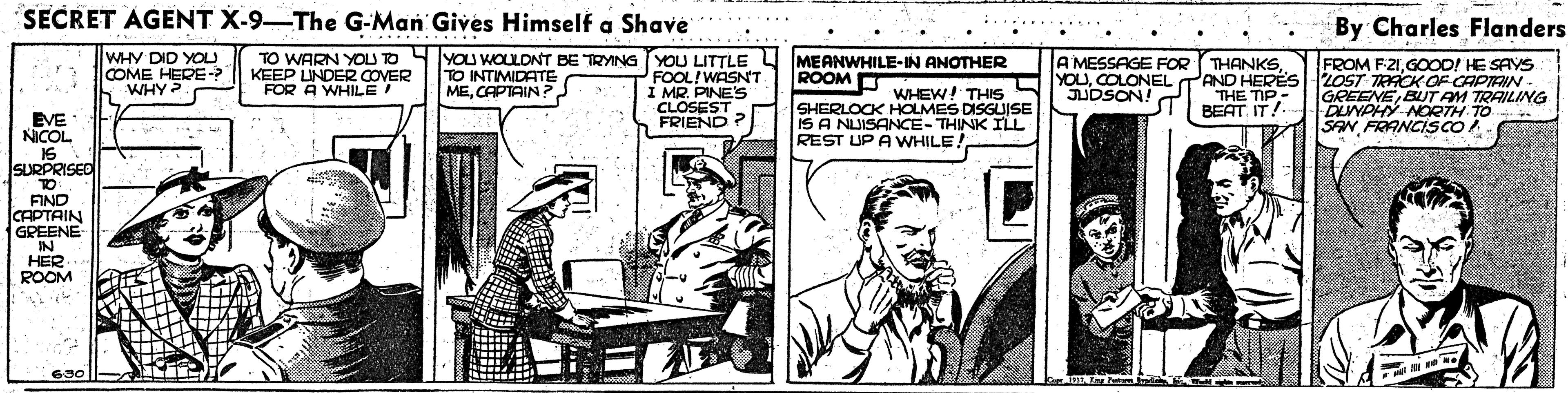 Line art OCR: SECRET AGENT X-9-The G-Man Gives Himself a Shave *. By Charles Flanders WHY DID YOU COME HERE-? WHY? TO WARN YOLU TO KEEP UNDER COVER FOR A WHILE ! YOU WOULONT BE TRYNG YOU LITTLE L FOOL!WASNT I MR. PINE'S CLOSEST FRIEND? FROM F21GOOD! HE SAYS MEANWHILE-IN ANOTHER ROOM O A MESSAGE FOR TO INTIMIDATE MECOLONEL T 2OST TRACK OF CAPIRIN AND HERËS THE TIP.- BEAT. IT! JUDSON! WHEW! THS SHERLOCK HOLMES DISGUISE IS A NUISANCE-THINK ILL REST UP A WHILE! GREENE BUT AM TRAILING DLNPHY NOETH TO SAN FRANCISCO EVE NICOL 16 SURPRISED TO FIND CAPTAIN GREENE IN HER ROOM 690 ||- En Pa SECRET AGENT X-9-The G-Man Gives Himself a Shave *. By Charles Flanders WHY DID YOU COME HERE-? WHY? TO WARN YOLU TO KEEP UNDER COVER FOR A WHILE ! YOU WOULONT BE TRYNG YOU LITTLE L FOOL!WASNT I MR. PINE'S CLOSEST FRIEND? FROM F21GOOD! HE SAYS MEANWHILE-IN ANOTHER ROOM O A MESSAGE FOR TO INTIMIDATE MECAPTAIN ?COLONEL T 2OST TRACK OF CAPIRIN AND HERËS THE TIP.- BEAT. IT! JUDSON! WHEW! THS SHERLOCK HOLMES DISGUISE IS A NUISANCE-THINK ILL REST UP A WHILE! GREENE BUT AM TRAILING DLNPHY NOETH TO SAN FRANCISCO EVE NICOL 16 SURPRISED TO FIND CAPTAIN GREENE IN HER ROOM 690 ||- En Pa