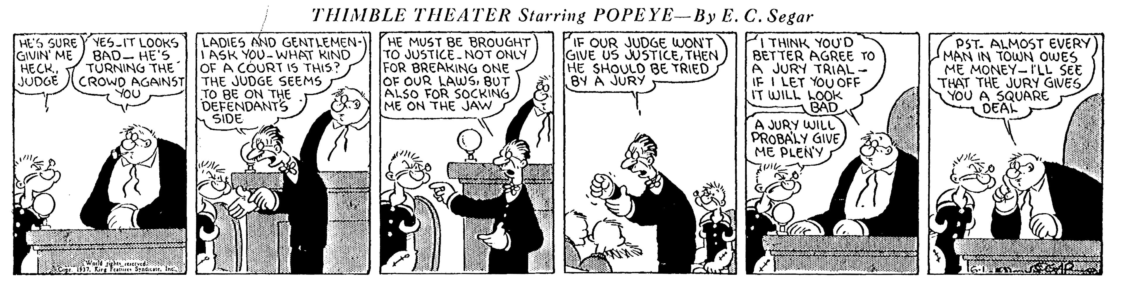 Parallel OCR: THIMBLE THEATER Starring POPEYE-By E. C. Segar HE'S SURE Y YES-IT LOOKS GIVIN' ME HECK. JUDGE LADIES AND GENTLEMEN- I ASK YOU-WHAT KIND OF A COURT IS THIS? HE MUST BE BROUGHT TO JUSTICE-NOT ONLY FOR BREAKING ONE OF OUR LAUWSBUT ALSO FOR SOCKING ME ON THE JAW PIF OUR JUDGE WONT GIVE US JUSTICETHEN HE SHOULD BE TRIED BY Á JURY THINK YOU'D BET TER AGREE TO A JURY TRIAL- IF I LET YOU OFF IT WILL LOOK BAD A JURY WILL PROBALY GIVE ME PLEN'Y PST. ALMOST EVERY MAN IN TOWN OWES ME MONEY-I'LL SEE THAT THE JURY GIVES YOU A SQUARE DEAL BAD- HE'S TURNING THE CROWO AGAINST THE JUDGE SEEMS YOU TO BE ON THE DEFENDANTS ) SIDE 1 Kurg Teare SIne THIMBLE THEATER Starring POPEYE-By E. C. Segar HE'S SURE Y YES-IT LOOKS GIVIN' ME HECK. JUDGE LADIES AND GENTLEMEN- I ASK YOU-WHAT KIND OF A COURT IS THIS? HE MUST BE BROUGHT TO JUSTICE-NOT ONLY FOR BREAKING ONE OF OUR LAUWSBUT ALSO FOR SOCKING ME ON THE JAW PIF OUR JUDGE WONT GIVE US JUSTICETHEN HE SHOULD BE TRIED BY Á JURY THINK YOU'D BET TER AGREE TO A JURY TRIAL- IF I LET YOU OFF IT WILL LOOK BAD A JURY WILL PROBALY GIVE ME PLEN'Y PST. ALMOST EVERY MAN IN TOWN OWES ME MONEY-I'LL SEE THAT THE JURY GIVES YOU A SQUARE DEAL BAD- HE'S TURNING THE CROWO AGAINST THE JUDGE SEEMS YOU TO BE ON THE DEFENDANTS ) SIDE 1 Kurg Teare S