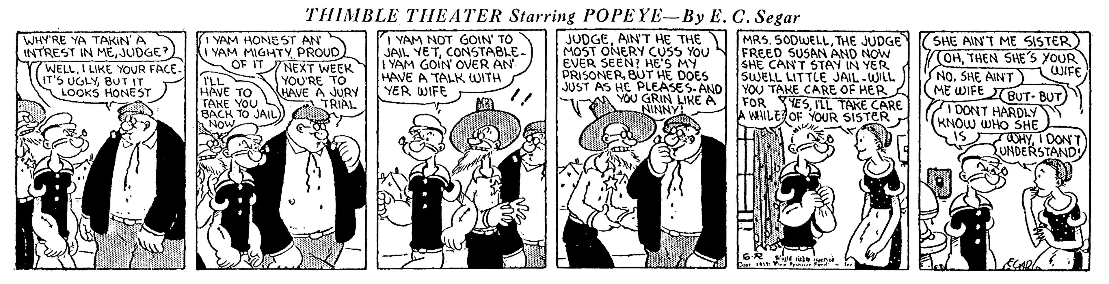 Illustration OCR: THIMBLE THEATER Starring POPEYE-By E. C. Segar WHY'RE YA TAKIN' A INTREST IN MEJUDGE? WELLI LIKE YOUR FACE. IT'S UGLYBUT IT LOOKS HONEST I YAM HONEST AN I YAM MIGHTY PROUD) OF IT NEXT WEEK YOU'RE TO HAVE A JURY TRIAL I YAM NOT GOIN' TO |JAIL YETCONSTABLE. YAM GOIN' OVER AN HAVE A TALK WITH YER WIFE JUDGETHE JUDGE MOST ONERY CUSS YOu N FREED SUSAN AND NOW SHE CANT STAY IN YER SWELL LITTLE JAIL-WILL YOU TAKE CARE OF HER FOR YESILL TAKE CARE A WHILE OF YOUR SISTER EVER SEEN? HE'S MY PRISONERBUT HE DOES JUST AS HE PLEASES-AND YOU GRIN LIKE A NINNY! SHE AIN'T ME SISTER) OHTHEN SHES YOUR NOSHE AINT ME WIFE BUT- BUT 10ONT HARDLY KNOW WHO SHE IS iWIFE I'LL HAVE TO TAKE YOU BACK TO JAIL ANOW WHYI DONT UNDERSTAND THIMBLE THEATER Starring POPEYE-By E. C. Segar WHY'RE YA TAKIN' A INTREST IN MEJUDGE? WELLI LIKE YOUR FACE. IT'S UGLYBUT IT LOOKS HONEST I YAM HONEST AN I YAM MIGHTY PROUD) OF IT NEXT WEEK YOU'RE TO HAVE A JURY TRIAL I YAM NOT GOIN' TO |JAIL YETCONSTABLE. YAM GOIN' OVER AN HAVE A TALK WITH YER WIFE JUDGEAIN'T HE THE MRS. SODWELLTHE JUDGE MOST ONERY CUSS YOu N FREED SUSAN AND NOW SHE CANT STAY IN YER SWELL LITTLE JAIL-WILL YOU TAKE CARE OF HER FOR YESILL TAKE CARE A WHILE OF YOUR SISTER EVER SEEN? HE'S MY PRISONERBUT HE DOES JUST AS HE PLEASES-AND YOU GRIN LIKE A NINNY! SHE AIN'T ME SISTER) OHTHEN SHES YOUR NOSHE AINT ME WIFE BUT- BUT 10ONT HARDLY KNOW WHO SHE IS iWIFE I'LL HAVE TO TAKE YOU BACK TO JAIL ANOW WHYI DONT UNDERSTAND