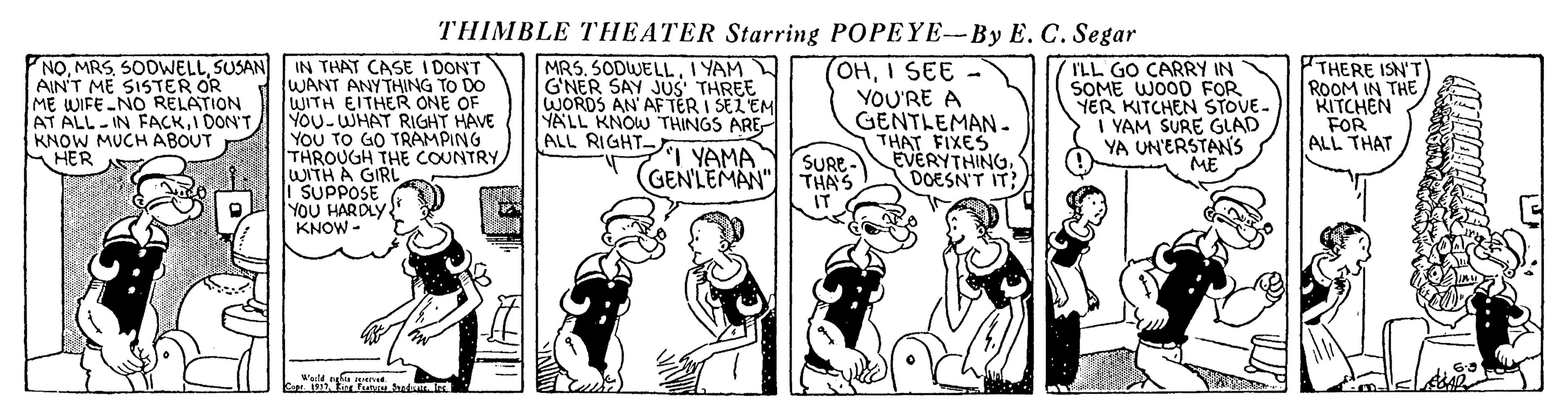 Rectangle OCR: THIMBLE THEATER Starring POPEYE--By E. C. Segar NOSUSAN AIN'T ME SISTER OR ME WIFE -NO RELATION AT ALL IN FACKI DON'T KNOW MUCH ABOUT HER IN THAT CASE I DON'T WANT ANYTHING TO DO WITH EITHER ONE OF YOU-WHAT RIGHT HAVE YOU TO GO TRAMPING THROUGH THE COUNTRY WI MRS. SODWELLI YAM G'NER SAY JUS THREE WORDS AN' AF TER I SEZEM YALL KNOW THINGS ARE ALL RIGHT- OHI SEE YOU'RE A GENTLEMAN. THAT FIXES EVERYTHINGDOESN'T IT: ILL GO CARRY IN SOME WOOD FOR YER KITCHEN STOVE- I YAM SURE GLAD YA UN'ERSTAN'S PTHERE ISN'T ROOM IN THE RITCHEN FOR ALL THAT I YAMA (GENLEMAN" THA'S SURE- HA GIRL I SUPPOSE YOU HAR DLY KNOW - THIMBLE THEATER Starring POPEYE--By E. C. Segar NOSUSAN AIN'T ME SISTER OR ME WIFE -NO RELATION AT ALL IN FACKI DON'T KNOW MUCH ABOUT HER IN THAT CASE I DON'T WANT ANYTHING TO DO WITH EITHER ONE OF YOU-WHAT RIGHT HAVE YOU TO GO TRAMPING THROUGH THE COUNTRY WI MRS. SODWELLI YAM G'NER SAY JUS THREE WORDS AN' AF TER I SEZEM YALL KNOW THINGS ARE ALL RIGHT- OHI SEE YOU'RE A GENTLEMAN. THAT FIXES EVERYTHINGDOESN'T IT: ILL GO CARRY IN SOME WOOD FOR YER KITCHEN STOVE- I YAM SURE GLAD YA UN'ERSTAN'S PTHERE ISN'T ROOM IN THE RITCHEN FOR ALL THAT I YAMA (GENLEMAN" THA'S SURE- HA GIRL I SUPPOSE YOU HAR DLY KNOW -