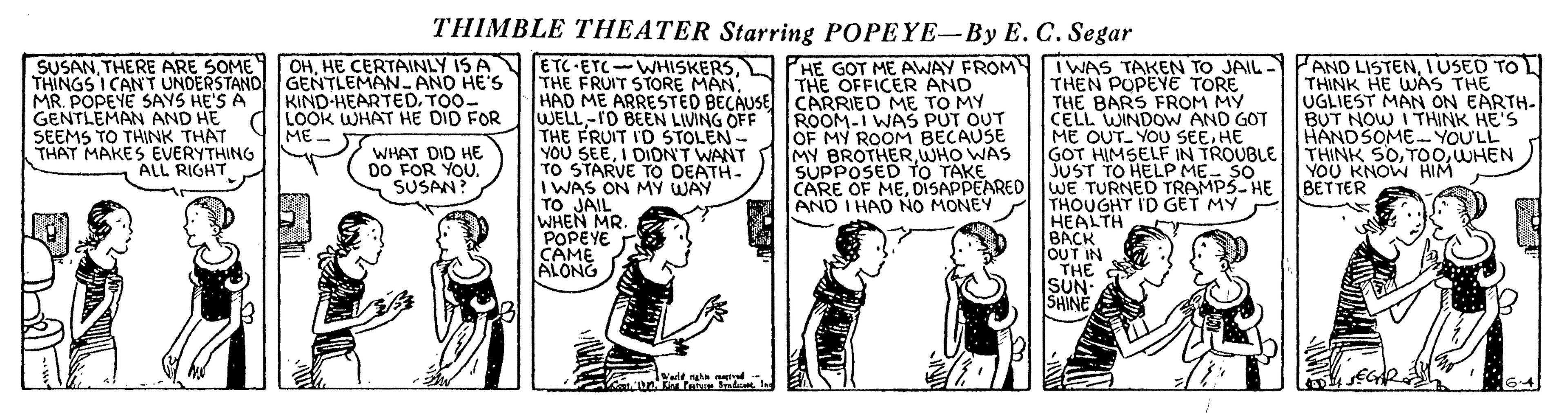 Publication OCR: THIMBLE THEATER Starring POPEYE-By E. C. Segar SUSANTHERE ARE SOME THINGS I CANT UNDERSTAND GENTLEMAN-AND HE'S MR. POPEYE SAYS HE'S A GENTLEMAN AND HE SEEMS TO THINK THAT THAT MAKES EVERYTHING ETC ETC-WHISKERSTHE FRUIT STORE MAN. PANO LISTENIUSED TO L THINK HE WAS THE UGLIEST MAN ON EARTH- BUT NOW I THINK HE'S HANDSOME YOU'LL THINK 5OWHEN YOU KNOW HIM BETTER OHHE CERTAINLY IS A HE GOT ME AWAY FROM THE OFFICER AND HAD ME ARRESTED BECAUSE CARRIED ME TO MY ROOM-I WAS PUT OUT OF MY ROOM BECAUSE MY BROTHERWHO WAS SUPPOSED to TAKEL M I WAS TAKEN TO JAIL - THEN POPEYE TÓRE THE BARS FROM MY CELL WINDOW AND GOT ME OUT- YOU SEEHE GOT HIMSELF IN TROUBLE KIND-HEARTEDTOO- LOOK WHAT HE DID FOR ME. WELL-rD BEEN LIVING OFF THE FRUIT I'D STOLEN - YOU SEEI DIONT WANT TO STARVE TO DEATH- I WAS ON MÝ WAY TO JAIL WHEN MR. POPEYE CAME ALONG WHAT DID HE DO FOR YOÚ. SUSAN? ALL RIGHT CARE OF MEDISAPPEARED WE TURNEELP ME-2HE THOUGHT I'D GET MY HEALTH K AND I HAD NO MONEY BACK OUT IN THE SUN- SHINE THIMBLE THEATER Starring POPEYE-By E. C. Segar SUSANTHERE ARE SOME THINGS I CANT UNDERSTAND GENTLEMAN-AND HE'S MR. POPEYE SAYS HE'S A GENTLEMAN AND HE SEEMS TO THINK THAT THAT MAKES EVERYTHING ETC ETC-WHISKERSTHE FRUIT STORE MAN. PANO LISTENIUSED TO L THINK HE WAS THE UGLIEST MAN ON EARTH- BUT NOW I THINK HE'S HANDSOME YOU'LL THINK 5OWHEN YOU KNOW HIM BETTER OHHE CERTAINLY IS A HE GOT ME AWAY FROM THE OFFICER AND HAD ME ARRESTED BECAUSE CARRIED ME TO MY ROOM-I WAS PUT OUT OF MY ROOM BECAUSE MY BROTHERWHO WAS SUPPOSED to TAKEL M I WAS TAKEN TO JAIL - THEN POPEYE TÓRE THE BARS FROM MY CELL WINDOW AND GOT ME OUT- YOU SEEHE GOT HIMSELF IN TROUBLE KIND-HEARTEDTOO- LOOK WHAT HE DID FOR ME. WELL-rD BEEN LIVING OFF THE FRUIT I'D STOLEN - YOU SEEI DIONT WANT TO STARVE TO DEATH- I WAS ON MÝ WAY TO JAIL WHEN MR. POPEYE CAME ALONG WHAT DID HE DO FOR YOÚ. SUSAN? ALL RIGHT CARE OF MEDISAPPEARED WE TURNEELP ME-2HE THOUGHT I'D GET MY HEALTH K AND I HAD NO MONEY BACK OUT IN THE SUN- SHINE
