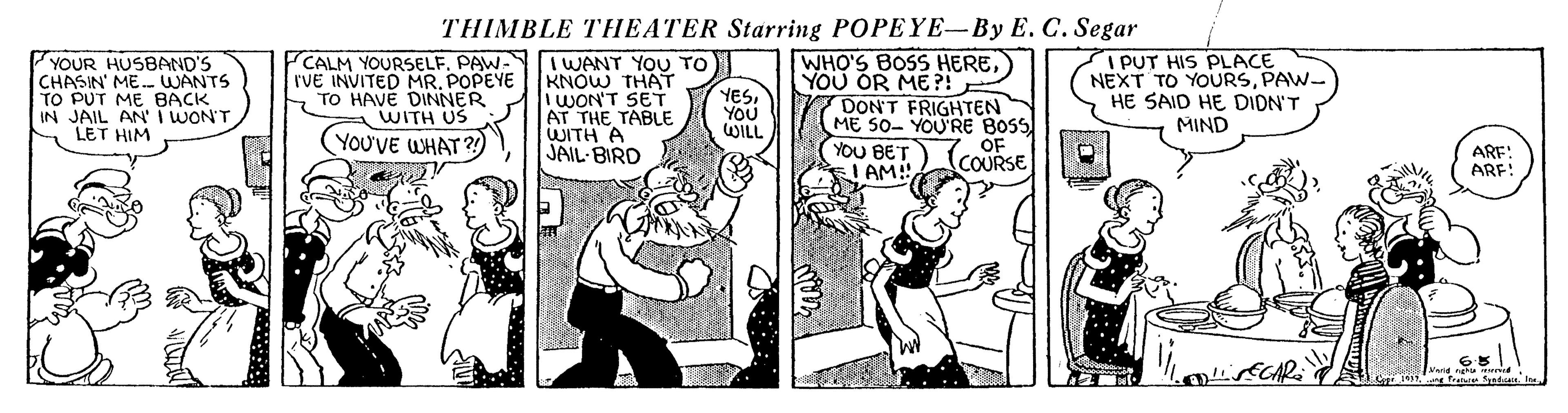 Parallel OCR: THIMBLE THEATER Starring POPEYE-By E. C. Segar YOUR HUSBAND'S CHASIN' ME. WANTS TO PUT ME BACK IN JAIL AN'T WON'T LET HIM CALM YOURSELFPAW- IVE INVITED MRPOPEYE S TO HAVE DINNER WITH US I WANT YOU TO KNOW THAT WON'T SET AT THE TABLE WITH A JAIL- BIRD WHO'S BOS HEREYOU OR ME?! DON'T FRIGHTEN ME 50- YOURE BOSS YOU BET LAM I PUT HIS PLACE NEXT TO YOURSPAW- HE SAID HE DION'T MIND YESYOU WILL YOU'VE WHAT ?) OF (COURSE ARE: ARF! THIMBLE THEATER Starring POPEYE-By E. C. Segar YOUR HUSBAND'S CHASIN' ME. WANTS TO PUT ME BACK IN JAIL AN'T WON'T LET HIM CALM YOURSELFPAW- IVE INVITED MRPOPEYE S TO HAVE DINNER WITH US I WANT YOU TO KNOW THAT WON'T SET AT THE TABLE WITH A JAIL- BIRD WHO'S BOS HEREYOU OR ME?! DON'T FRIGHTEN ME 50- YOURE BOSS YOU BET LAM I PUT HIS PLACE NEXT TO YOURSPAW- HE SAID HE DION'T MIND YESYOU WILL YOU'VE WHAT ?) OF (COURSE ARE: ARF!