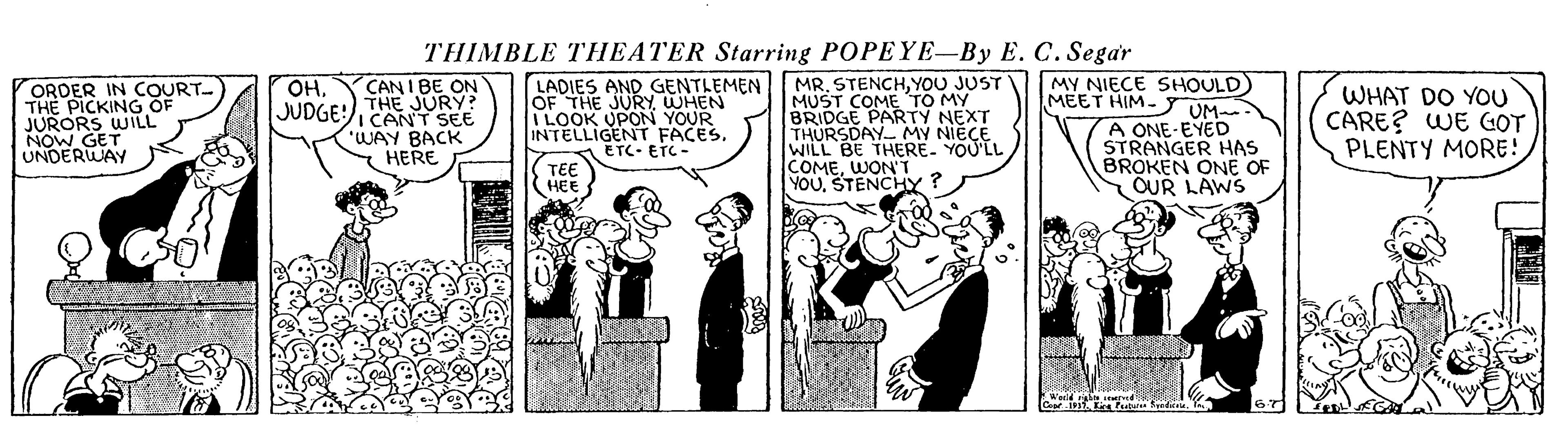 Illustration OCR: THIMBLE THEATER Starring POPEYE-By E. C. Segar CANI BE ON THE JURY? JUDGE CANT SEE LADIES AND GENTLEMEN OF THE JURYWHEN I LOOK UPON YOUR INTELLIGENT FACES. ETC. ETC - MR. STENCHYOU JUST MUST COME TO MY BRIDGE PARTY NEXT THURSDAY My NIECE MY NIECE SHOULD) UM- A ONE-EYED STRANGER HAS BROKEN ONE OF SOUR LAWS OHORDER IN COURT THE PICKING OF JURORS WILL NOW GET UNDERWAY WHAT DO YOU CARE? WE GOT PLENTY MORE! MEET HIM- "WAY BACK HERE TEE HEE WILL BE THERE. COMEWON'T YOUSTENCHY ? THIMBLE THEATER Starring POPEYE-By E. C. Segar CANI BE ON THE JURY? JUDGE CANT SEE LADIES AND GENTLEMEN OF THE JURYWHEN I LOOK UPON YOUR INTELLIGENT FACES. ETC. ETC - MR. STENCHYOU JUST MUST COME TO MY BRIDGE PARTY NEXT THURSDAY My NIECE MY NIECE SHOULD) UM- A ONE-EYED STRANGER HAS BROKEN ONE OF SOUR LAWS OHORDER IN COURT THE PICKING OF JURORS WILL NOW GET UNDERWAY WHAT DO YOU CARE? WE GOT PLENTY MORE! MEET HIM- "WAY BACK HERE TEE HEE WILL BE THERE. COMEWON'T YOUSTENCHY ?