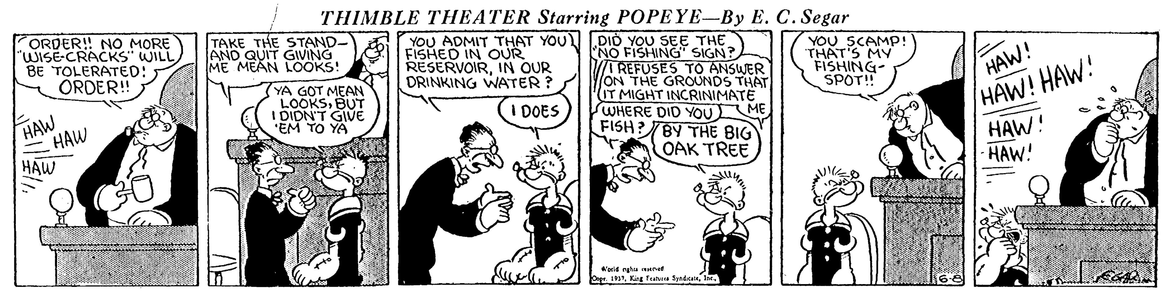 Illustration OCR: THIMBLE THEATER Starring POPEYE-By E. C. Segar ORDER! NO MORE WISE-CRACKS WILL BE TOLERATED: ORDER! TAKE THE STAND- AND QUIT GIVING ME MEAN LOOKS! YOU ADMIT THAT YOU DID YOU SEE THE 'NO FISHING SIGN? TREFUSES TO ANSWER ON THE GROUNDS THAT IT MIGHT INCRINIMATE SWHERE DID YOU ME FISH?TBY THE BIG FISHED IN OUR RESERVOIRIN OUR DRINKING WATER ? YOU SCAMP! THAT'S MY FISHING- SPOT! YA GOT MEAN LOOKSBUT I DIDN'T GIVE 'EM TO YA HAW! HAW! HAW! HAW! HAW HAW DOES HAW OAK TREE HAW! W'erid rgha ment Dapr. 19Ine. THIMBLE THEATER Starring POPEYE-By E. C. Segar ORDER! NO MORE WISE-CRACKS WILL BE TOLERATED: ORDER! TAKE THE STAND- AND QUIT GIVING ME MEAN LOOKS! YOU ADMIT THAT YOU DID YOU SEE THE 'NO FISHING SIGN? TREFUSES TO ANSWER ON THE GROUNDS THAT IT MIGHT INCRINIMATE SWHERE DID YOU ME FISH?TBY THE BIG FISHED IN OUR RESERVOIRIN OUR DRINKING WATER ? YOU SCAMP! THAT'S MY FISHING- SPOT! YA GOT MEAN LOOKSBUT I DIDN'T GIVE 'EM TO YA HAW! HAW! HAW! HAW! HAW HAW DOES HAW OAK TREE HAW! W'erid rgha ment Dapr. 19Kag fa Syndut