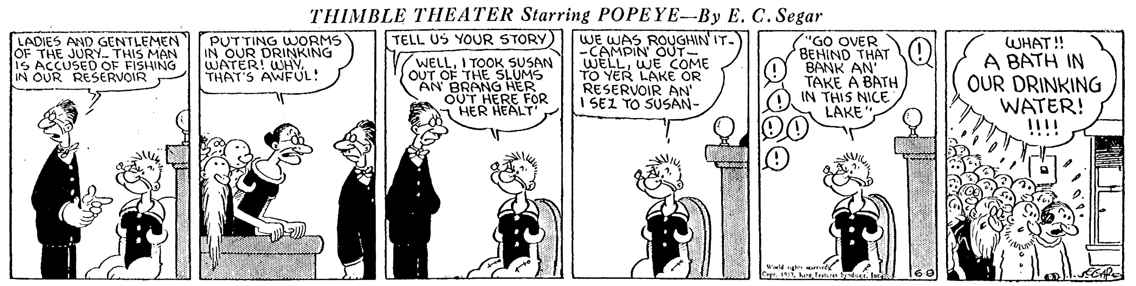 Fiction OCR: THIMBLE THEATER Starring POPEYE-By E. C. Segar PUTTING WORMS IN OUR DRINKING WATER! WHYTHAT'S AWFUL! WE WAS ROUGHIN IT. -CAMPIN OUT WELLWE COME TO YER LAKE OR RESERVOIR AN I SEL TO SUSAN- TELL US YOUR STORY) LADIES AND GENTLEMEN OF THE JURY. THIS MAN 1S ACCUSED OF FISHING IN OUR RESERVOIR V/WELLI TOOK SUSAN OUT OF THE SLUMS AN BRANG HER OUT HERE FOR HER HEALT "GO OVER BENIND THAT BANK AN' TAKE A BATH IN THIS NICE LAKE WHAT!! A BATH IN OUR DRINKING WATER! !!!! THIMBLE THEATER Starring POPEYE-By E. C. Segar PUTTING WORMS IN OUR DRINKING WATER! WHYTHAT'S AWFUL! WE WAS ROUGHIN IT. -CAMPIN OUT WELLWE COME TO YER LAKE OR RESERVOIR AN I SEL TO SUSAN- TELL US YOUR STORY) LADIES AND GENTLEMEN OF THE JURY. THIS MAN 1S ACCUSED OF FISHING IN OUR RESERVOIR V/WELLI TOOK SUSAN OUT OF THE SLUMS AN BRANG HER OUT HERE FOR HER HEALT "GO OVER BENIND THAT BANK AN' TAKE A BATH IN THIS NICE LAKE WHAT!! A BATH IN OUR DRINKING WATER! !!!!