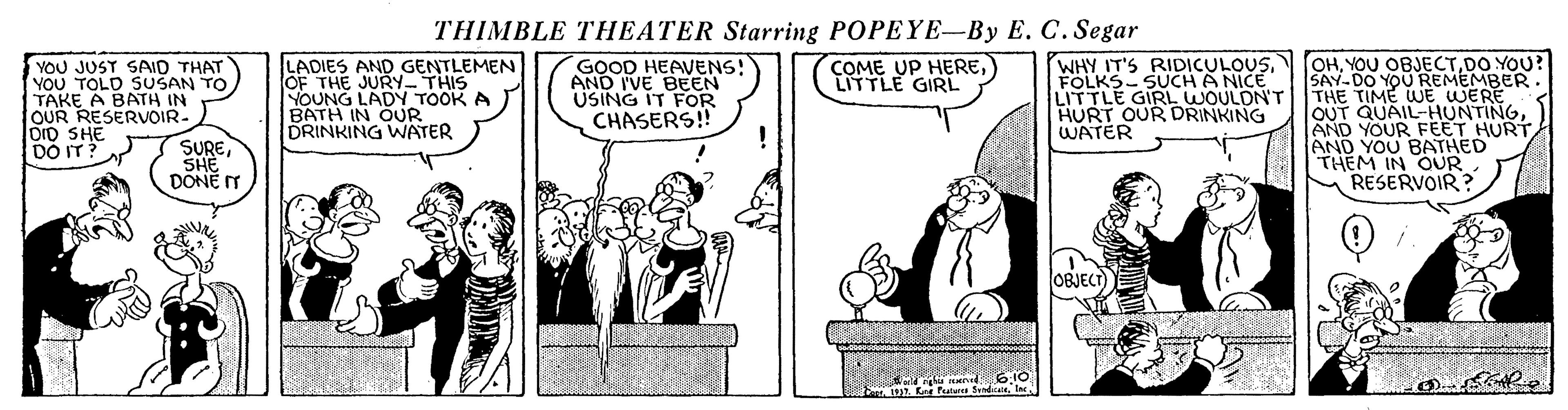 Interaction OCR: THIMBLE THEATER Starring POPEYE-By E. C. Segar WHY IT'S RIDICULOUSFOLKS- SUCH A NICE LITTLE GIRL WOULDN'T HURT OUR DRINKING WATER OHDO YOU? SAY-DO YOU REMEMBER. LADIES AND GENTLEMEN OF THE JURY- THIS YOUNG LADY TOOK A BATH IN OUR DRINKING WATER COME UP HERELITTLE GIRL YOU JUST SAID THAT YOU TOLD SUSAN TO TAKE A BATH IN OUR RESERVOIR- OID SHE DO IT? GOOD HEAVENS! AND I'VE BEEN USING IT FOR CHASERS! OUT QUAIL-HUNTINGAND YOU BATHED THEM IN OUR RESERVOIR? SURESHE DONE T OBJECT) THIMBLE THEATER Starring POPEYE-By E. C. Segar WHY IT'S RIDICULOUSFOLKS- SUCH A NICE LITTLE GIRL WOULDN'T HURT OUR DRINKING WATER OHYOU OBJECTDO YOU? SAY-DO YOU REMEMBER. LADIES AND GENTLEMEN OF THE JURY- THIS YOUNG LADY TOOK A BATH IN OUR DRINKING WATER COME UP HERELITTLE GIRL YOU JUST SAID THAT YOU TOLD SUSAN TO TAKE A BATH IN OUR RESERVOIR- OID SHE DO IT? GOOD HEAVENS! AND I'VE BEEN USING IT FOR CHASERS! OUT QUAIL-HUNTINGAND YOUR FEET HURTAND YOU BATHED THEM IN OUR RESERVOIR? SURESHE DONE T OBJECT)