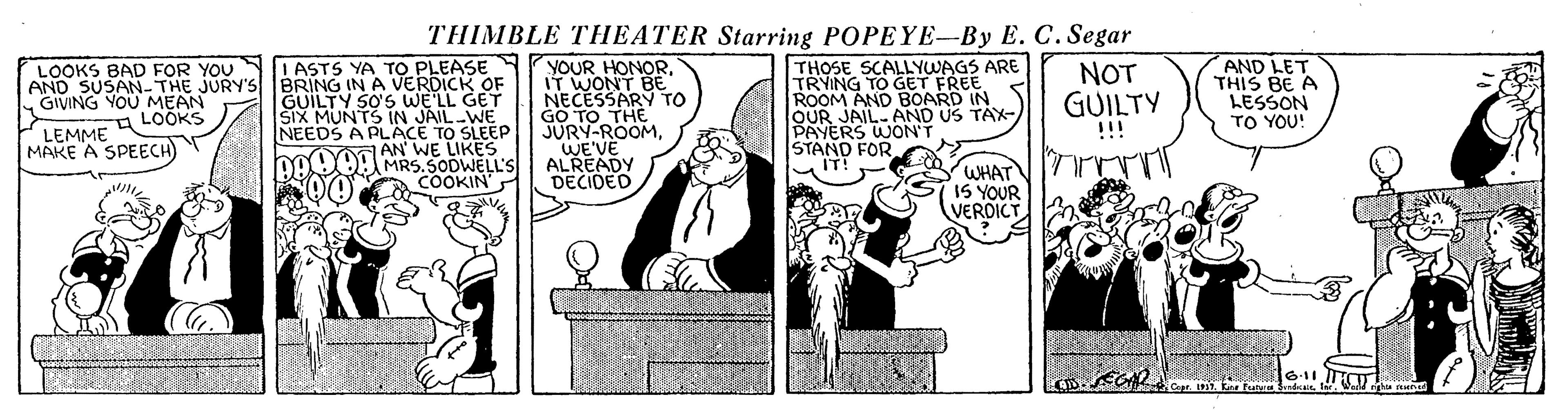 Conversation OCR: THIMBLE THEATER Starring POPEYE-By E. C. Segar I ASTS YA TO PLEASE AND SUSAN-THE JURY'S BRING INA VERDICK OF GUILTY SO'S WE'LL GET SIX MUNTS IN JAIL WE NEEDS A PLACE TO SLEEP YM AN' WE LIKES DAUOA MRS.SODWELL'S COOKIN YOUR HONORIT WONT BE NECESSARY TO GO TO THE JURY-ROOMWE'VE ALREADY DECIDED THOSE SCALLYWAGS ARE TRYING TO GET FREE ROOM AND BOARD IN OUR JAIL.AND US TAX- PAYERS WON'T STAND FOR IT! AND LET THIS BE A LESSON TO YOU! NOT GUILTY LOOKS BAD FOR YOU GIVING YOU MEAN A LOOKS !!! LEMME MAKE A SPEECH WHAT IS YOUR VERDICT Copr. 1917. Kane Furv Sindx Ier. Warld ghia remned THIMBLE THEATER Starring POPEYE-By E. C. Segar I ASTS YA TO PLEASE AND SUSAN-THE JURY'S BRING INA VERDICK OF GUILTY SO'S WE'LL GET SIX MUNTS IN JAIL WE NEEDS A PLACE TO SLEEP YM AN' WE LIKES DAUOA MRS.SODWELL'S COOKIN YOUR HONORIT WONT BE NECESSARY TO GO TO THE JURY-ROOMWE'VE ALREADY DECIDED THOSE SCALLYWAGS ARE TRYING TO GET FREE ROOM AND BOARD IN OUR JAIL.AND US TAX- PAYERS WON'T STAND FOR IT! AND LET THIS BE A LESSON TO YOU! NOT GUILTY LOOKS BAD FOR YOU GIVING YOU MEAN A LOOKS !!! LEMME MAKE A SPEECH WHAT IS YOUR VERDICT Copr. 1917. Kane Furv Sindx Ier. Warld ghia remned