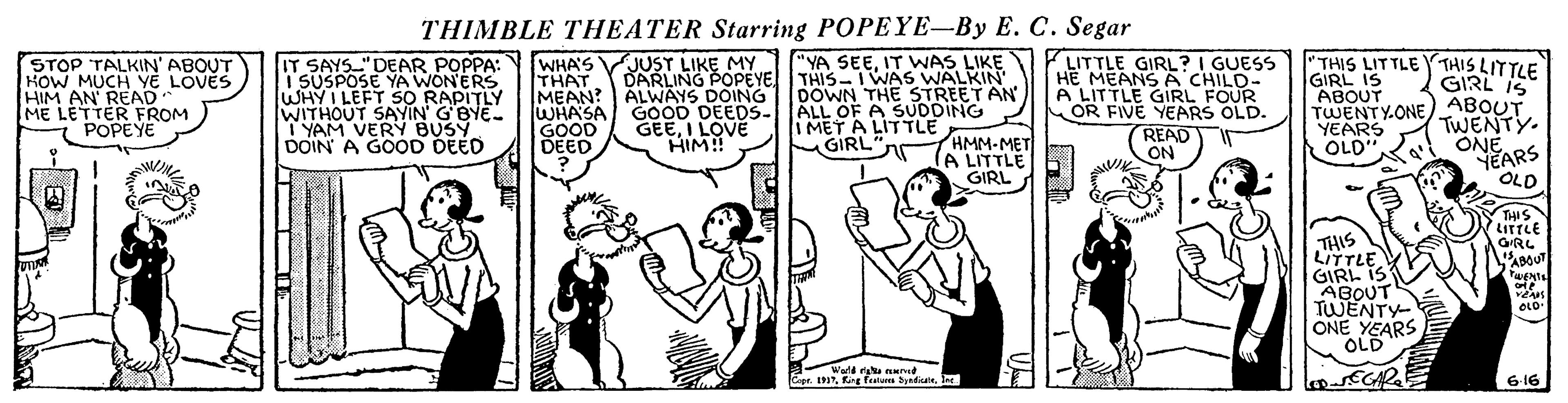 Fictional character OCR: THIMBLE THEATER Starring POPEYE-By E. C. Segar "YA SEEIT WAS LIKE THIS- I WAS WALKIN ALWAYS DOING 1 DOWN THE STREET AN - ALL OF A SUDDING LITTLE GIRL? I GUESS HE MEANS A CHILD- A LITTLE GIRL FOUR OR FIVE YEARS OLD. READ ON JUST LIKE MY DARLING POPEYE. THIS LITTLE Y THIS LITTLE GIRL IS STOP TALKIN' ABOUT KOW MUCH YE LOVES HIM AN REAAPOM ME LETTER FROM POPEYE IT SAYS"DEAR POPPA: i SUSPOSE YA WON'ERS WHY I LEFT SO RAPITLY WITHOUT SAYIN' GBYE- YAM VERY BUSY DOIN A GOOD DEED WHA'S THAT MEAN? WHASA GOOD DEED GIRL IS ABOUT GOOD DEEDS- GEEI LOVE HIM! TWENTY.ONE) ABOUT TWENTY. ONE "NEARS OLD I MET A LIT TLE HMM-MET (A LITTLE GIRL YEARS OLD GIRL"nr THIS LITTLE ORL BOUT THIS LITTLE GIRL IS ABOUT TWENTY ONE YEARS OLD OLD Wald Nnd apr.Jer ECAR 6 16 THIMBLE THEATER Starring POPEYE-By E. C. Segar "YA SEEIT WAS LIKE THIS- I WAS WALKIN ALWAYS DOING 1 DOWN THE STREET AN - ALL OF A SUDDING LITTLE GIRL? I GUESS HE MEANS A CHILD- A LITTLE GIRL FOUR OR FIVE YEARS OLD. READ ON JUST LIKE MY DARLING POPEYE. THIS LITTLE Y THIS LITTLE GIRL IS STOP TALKIN' ABOUT KOW MUCH YE LOVES HIM AN REAAPOM ME LETTER FROM POPEYE IT SAYS"DEAR POPPA: i SUSPOSE YA WON'ERS WHY I LEFT SO RAPITLY WITHOUT SAYIN' GBYE- YAM VERY BUSY DOIN A GOOD DEED WHA'S THAT MEAN? WHASA GOOD DEED GIRL IS ABOUT GOOD DEEDS- GEEI LOVE HIM! TWENTY.ONE) ABOUT TWENTY. ONE "NEARS OLD I MET A LIT TLE HMM-MET (A LITTLE GIRL YEARS OLD GIRL"nr THIS LITTLE ORL BOUT THIS LITTLE GIRL IS ABOUT TWENTY ONE YEARS OLD OLD Wald Nnd apr.fng featm byadiuJer ECAR 6 16