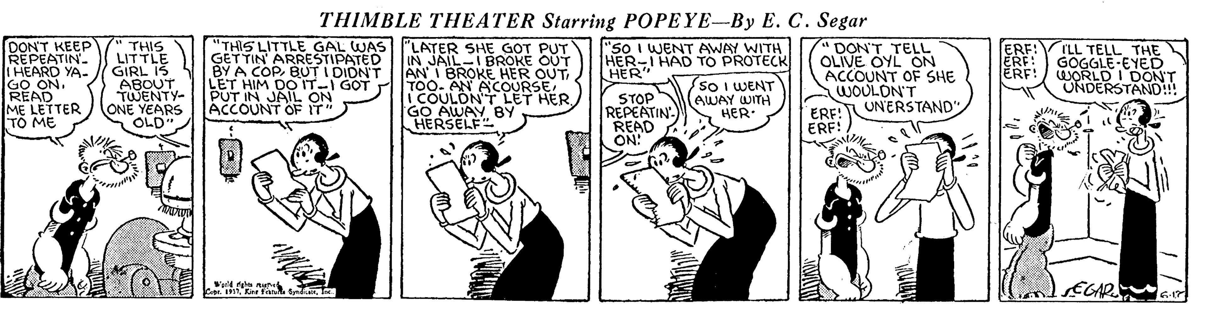 Fictional character OCR: THIMBLE THEATER Starring POPEYE-By E. C. Segar DON'T KEEP REPEATIN. IHEARD YA- GO READNME LETTER TO ME GESLITTLE GAL WASI'LATER SHE GOT PUT BY A COPBUT I DIDN'T HIM DO IT-I GOT "So I WENT AWAY WITH HER-I HAD TO PROTECK DON'T TELL OLIVE OYL ON ACCOUNT OF SHE WOULON'T ERF!UNERSTAND' ERF! THIS LITTLE GIRL I3 ABOUN IN JAIL-IBROKE OUT AN I BROKE HER OUT TOO. AN ACOURSE i COULON'T LET HERGO AWAY BY HERSELF ERF! ERF: ERF! ILL TELL THE GOGGLE-EYED WORLD I DON'T UNDERSTAND!! HER" BUT IN JAIL ON ACCOUNT OF IT" STOP REPEATIN READ ON! (so I WENT AWAY WITH HER. ONE YEARS OLD EGAP G THIMBLE THEATER Starring POPEYE-By E. C. Segar DON'T KEEP REPEATIN. IHEARD YA- GO READNME LETTER TO ME GESLITTLE GAL WASI'LATER SHE GOT PUT BY A COPBUT I DIDN'T HIM DO IT-I GOT "So I WENT AWAY WITH HER-I HAD TO PROTECK DON'T TELL OLIVE OYL ON ACCOUNT OF SHE WOULON'T ERF!UNERSTAND' ERF! THIS LITTLE GIRL I3 ABOUN IN JAIL-IBROKE OUT AN I BROKE HER OUT TOO. AN ACOURSE i COULON'T LET HERGO AWAY BY HERSELF ERF! ERF: ERF! ILL TELL THE GOGGLE-EYED WORLD I DON'T UNDERSTAND!! HER" BUT IN JAIL ON ACCOUNT OF IT" STOP REPEATIN READ ON! (so I WENT AWAY WITH HER. ONE YEARS OLD EGAP G