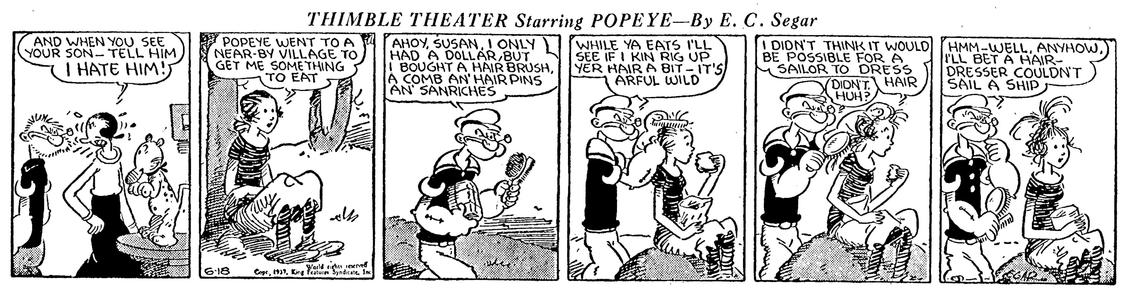 Parallel OCR: THIMBLE THEATER Starring POPEYE-By E. C. Segar AND WHEN YOUSEE YOUR SON TELL HIM POPEYE WENT TO A NEAR-BY VILLAGE TO GET ME SOME THING TO EAT AHOYI ONLY ) WHILE YA EATS I'LL HAD A DOLLARBUT BOUGHT A HAIR BRUSHA COMB AN' HAIR PINS SEE IF I KIN RIG UP YER HAIR A BIT -IT'S ARFUL WILD I DION'T THINK IT WOULDl (HMM-WELLANYHOW.) BE POSSIBLE FOR A SAILOR TO DRESS DIDNT HAIR rLL BET A HAIR- DRESSER COULDNT SAIL A SHIP I HATE HIM! HUH 6-18 THIMBLE THEATER Starring POPEYE-By E. C. Segar AND WHEN YOUSEE YOUR SON TELL HIM POPEYE WENT TO A NEAR-BY VILLAGE TO GET ME SOME THING TO EAT AHOYI ONLY ) WHILE YA EATS I'LL HAD A DOLLARBUT BOUGHT A HAIR BRUSHA COMB AN' HAIR PINS SEE IF I KIN RIG UP YER HAIR A BIT -IT'S ARFUL WILD I DION'T THINK IT WOULDl (HMM-WELLANYHOW.) BE POSSIBLE FOR A SAILOR TO DRESS DIDNT HAIR rLL BET A HAIR- DRESSER COULDNT SAIL A SHIP I HATE HIM! HUH 6-18