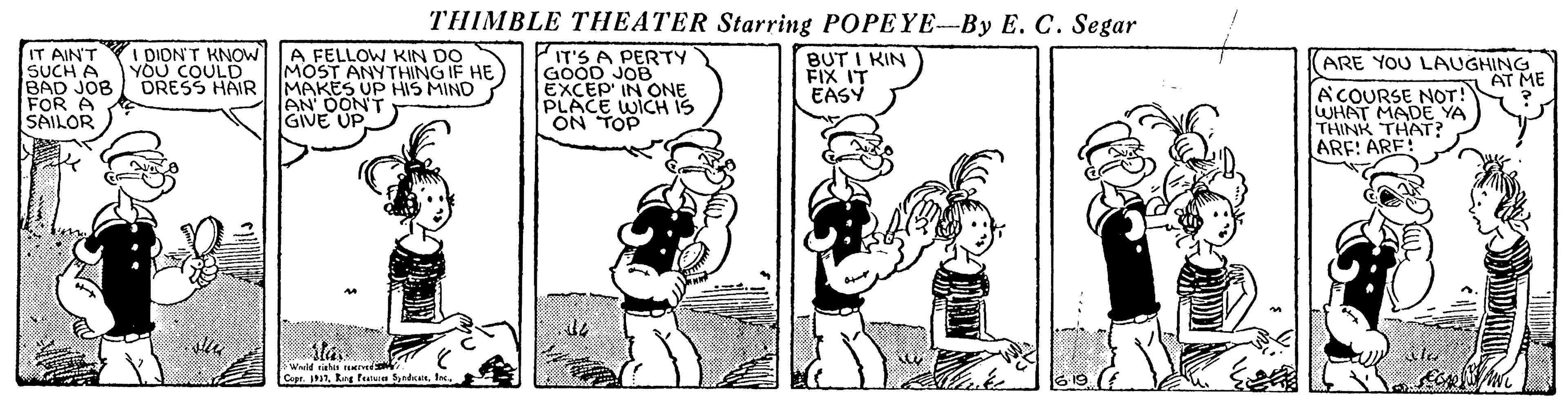Conversation OCR: THIMBLE THEATER Starring POPEYE-By E. C. Segar IT AINT SUCH A BAD JOB FOR A SAILOR DIONT KNOW A FELLOW KIN DO IT'S A PERTY GOOD JOB EXCEP IN ONE PLACE WICH IS ON TOP BUT I KIN FIX IT EASY YOU COULD MOST ANYTHING IF HE (ARE YOU LAUGHING AT ME DRESS HAIRI MAKES UP HIS MIND leN OON'T GIVE UP ACOURSE NOT! WHAT MADE YA THINK THAT? ARF: ARE! AtaWneld ehn tved Capr. a1THIMBLE THEATER Starring POPEYE-By E. C. Segar IT AINT SUCH A BAD JOB FOR A SAILOR DIONT KNOW A FELLOW KIN DO IT'S A PERTY GOOD JOB EXCEP IN ONE PLACE WICH IS ON TOP BUT I KIN FIX IT EASY YOU COULD MOST ANYTHING IF HE (ARE YOU LAUGHING AT ME DRESS HAIRI MAKES UP HIS MIND leN OON'T GIVE UP ACOURSE NOT! WHAT MADE YA THINK THAT? ARF: ARE! AtaWneld ehn tved Capr. a1Rng featura rdn