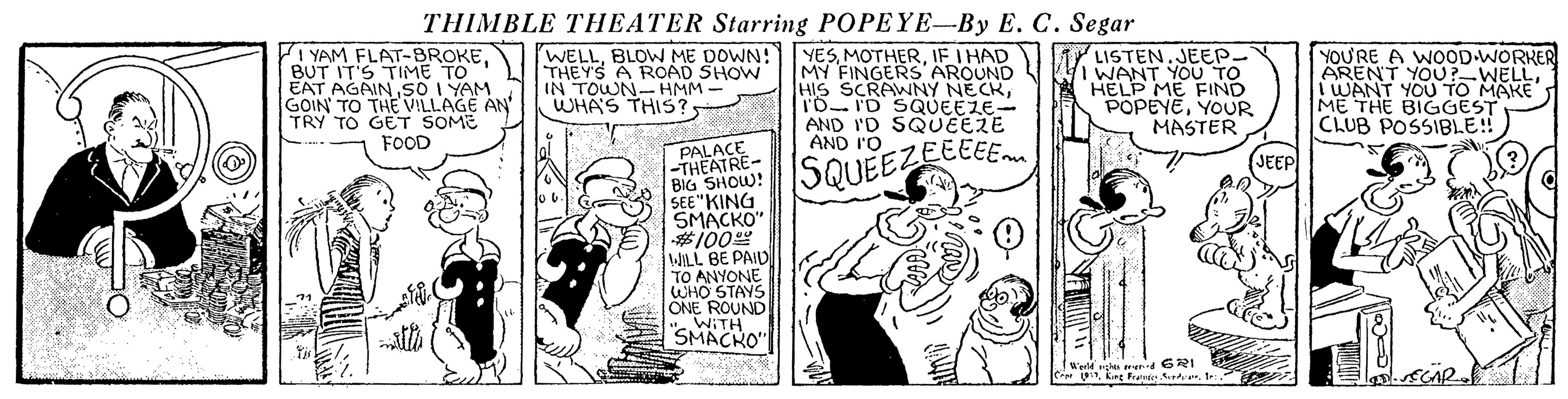 Comic book OCR: THIMBLE THEATER Starring POPEYE-By E. C. Segar I YAM FLAT-BROKEBUT IT'S TIME TO EAT AGAIN.SO I YAM GOIN TO THE VILLAGE AN TRY TO GET SOME FOOD WELLBLOW ME DOWN! THEYS A ROAD SHOW IN TOWN- HMM - WHAS THIS? YESIF I HAD MY FINGERS AROUND HIS SCRAWNY NECKTO ID SQUEEZE- AND I'D SQUEERE AND I'O M LISTEN.JEEP- TWANT YOU TO HELP ME FIND POPEYEYOUR MASTER YOU'RE A WOOD WORKER ARENT YOU?-WELLI WANT YOU TO MAKE ME THE BIGGEST CLUB POSSIBLE! PALACE -THEATRE- BIG SHOW! SEE"KING SMACKO" #100" WILL BE PAID TO ANYONE WHO STAYS ONE ROUND WITH SQUEEZEEEEE JEEP " SMACKO" !Werld gh arer 621 C U1 THIMBLE THEATER Starring POPEYE-By E. C. Segar I YAM FLAT-BROKEBUT IT'S TIME TO EAT AGAIN.SO I YAM GOIN TO THE VILLAGE AN TRY TO GET SOME FOOD WELLBLOW ME DOWN! THEYS A ROAD SHOW IN TOWN- HMM - WHAS THIS? YESIF I HAD MY FINGERS AROUND HIS SCRAWNY NECKTO ID SQUEEZE- AND I'D SQUEERE AND I'O M LISTEN.JEEP- TWANT YOU TO HELP ME FIND POPEYEYOUR MASTER YOU'RE A WOOD WORKER ARENT YOU?-WELLI WANT YOU TO MAKE ME THE BIGGEST CLUB POSSIBLE! PALACE -THEATRE- BIG SHOW! SEE"KING SMACKO" #100" WILL BE PAID TO ANYONE WHO STAYS ONE ROUND WITH SQUEEZEEEEE JEEP " SMACKO" !Werld gh arer 621 C UKirg Fratie Sette
