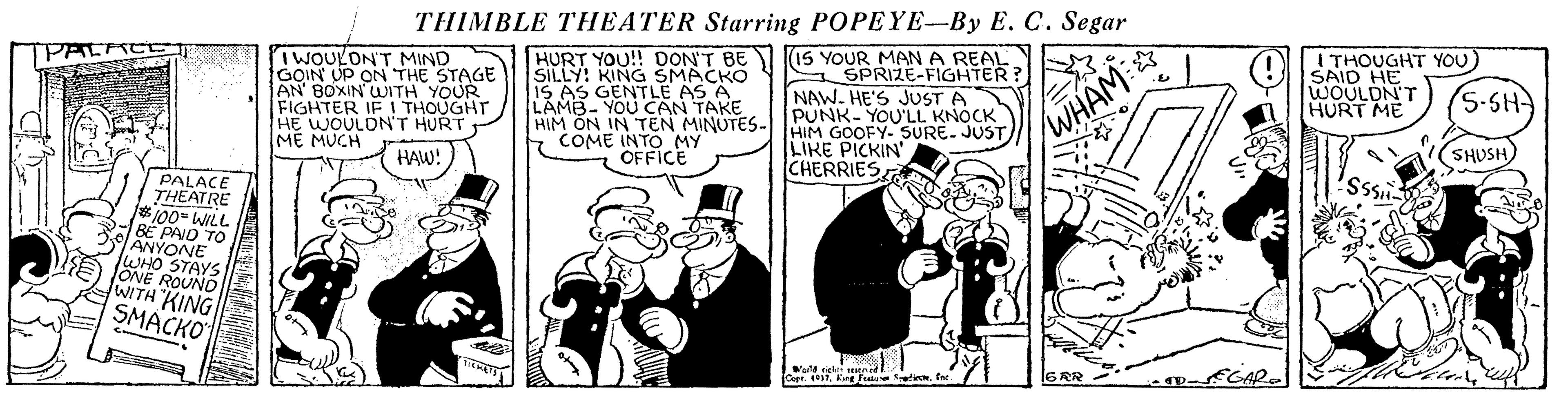 Cartoon OCR: THIMBLE THEATER Starring POPEYE-By E. C. Segar IWOULONT MIND GOIN UP ON THE STAGE AN BOXIN WJITH YOUR FIGHTER IF I THOUGHT HE WOULDNT HURT ME MUCH HURT YOU!! DONT BE I(15 YOUR MANA REAL SILLY: KING SMACKO IS AS GENTLE AS A LAMB- YOU CAN TAKE HIM ON IN TEN MINUTES- IMIM GOOFY- SURE. JUST COME INTO MY SPRIZE-FIGHTER? NAW. HE'S JUST A PUNK- YOU'LL KNOCK I THOUGHT YOU) SAID HE WOULDN'T HURT ME (5-SH LIKE PICKIN' CHERRIES WHAM: HAW! OFFICE SHUSH PALACE THEATRE 100- WILL 2 BE PAIO TO ANYONE WHO STAYS ONE ROUND WITH "KING SMACKO e se THIMBLE THEATER Starring POPEYE-By E. C. Segar IWOULONT MIND GOIN UP ON THE STAGE AN BOXIN WJITH YOUR FIGHTER IF I THOUGHT HE WOULDNT HURT ME MUCH HURT YOU!! DONT BE I(15 YOUR MANA REAL SILLY: KING SMACKO IS AS GENTLE AS A LAMB- YOU CAN TAKE HIM ON IN TEN MINUTES- IMIM GOOFY- SURE. JUST COME INTO MY SPRIZE-FIGHTER? NAW. HE'S JUST A PUNK- YOU'LL KNOCK I THOUGHT YOU) SAID HE WOULDN'T HURT ME (5-SH LIKE PICKIN' CHERRIES WHAM: HAW! OFFICE SHUSH PALACE THEATRE 100- WILL 2 BE PAIO TO ANYONE WHO STAYS ONE ROUND WITH "KING SMACKO e se