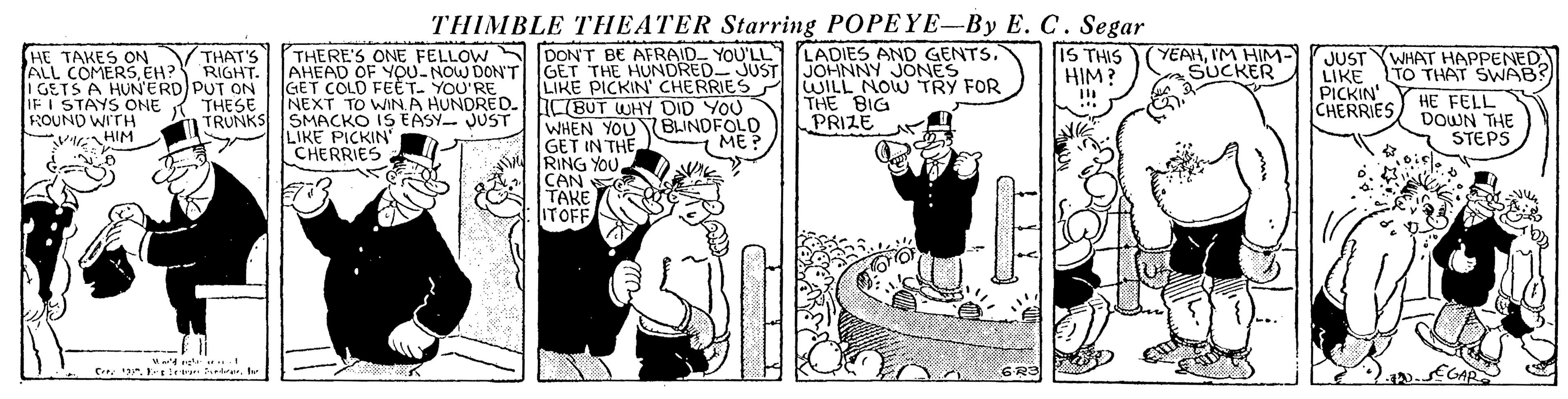 Publication OCR: THERE'S ONE FELLOW DON'T BE AFRAID YOU'LL LADIES AND GENTS. AHEAD OF YOU-NOW DONT GET COLD FEÈT. YOU'RE NEXT TO WINA HUNDRED. bCBUT WHY DID YOU THIMBLE THEATER Starring POPEYE-By E. C. Segar IS THIS HIM? YEAHIM HIM- SUCKER HE TAKES ON VTHAT'S ALL COMERSEH? I GETS A HUN'ERD PUT ON IFI STAYS ONE ROUND WI'TH MHIM JUST LIKE PICKIN' CHERRIES WHAT HAPPENED TO THAT SWAB? HE FELL DOWN THE STEPS GET THE HUNDRED- JUST JOHNNY JONES LIKE PICKIN' CHERRIES RIGHT. WILL NOW TRY FOR THE BIG PRIZE TRUNKS SMACKO IS EASY JUST LIKE PICKIN CHERRIES WHEN YOU Y BLINDFOLD GET IN THE A RING YOUCAN E TAKE ITOFF ME? EGAR C. . le herhr THERE'S ONE FELLOW DON'T BE AFRAID YOU'LL LADIES AND GENTS. AHEAD OF YOU-NOW DONT GET COLD FEÈT. YOU'RE NEXT TO WINA HUNDRED. bCBUT WHY DID YOU THIMBLE THEATER Starring POPEYE-By E. C. Segar IS THIS HIM? YEAHIM HIM- SUCKER HE TAKES ON VTHAT'S ALL COMERSEH? I GETS A HUN'ERD PUT ON IFI STAYS ONE ROUND WI'TH MHIM JUST LIKE PICKIN' CHERRIES WHAT HAPPENED TO THAT SWAB? HE FELL DOWN THE STEPS GET THE HUNDRED- JUST JOHNNY JONES LIKE PICKIN' CHERRIES RIGHT. WILL NOW TRY FOR THE BIG PRIZE TRUNKS SMACKO IS EASY JUST LIKE PICKIN CHERRIES WHEN YOU Y BLINDFOLD GET IN THE A RING YOUCAN E TAKE ITOFF ME? EGAR C. . le her