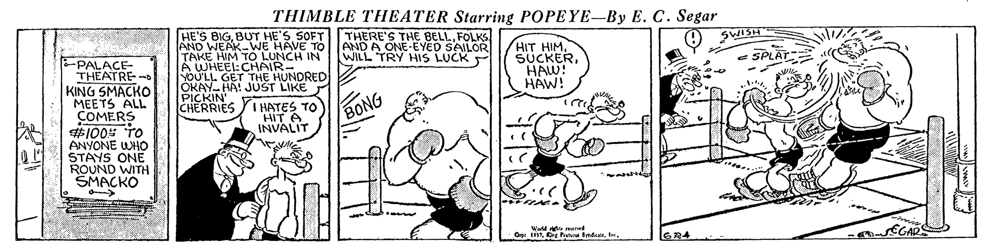 Humour OCR: THIMBLE THEATER Starring POPEYE-By E. C. Segar HE'S BIGBUT HE'S SOFT AND WEAK-WE HAVE TO TAKE HIM TO LUNCH IN A WHEEI:CHAIR- YOU'LL GET THE HUNDRED JOKAY HA! JUST LIKE THERE'S THE BELLFOLKS AND A ONE-EYED SAILOR WILL TRY HIS LUCK SWISH HIT HIMHAW! HAW! e SPLAT -PALACE- THEATRE KING SMACKO MEETS ALL COMERS #100 TO ANYONE WHO STAYS ONE ROUND WITH SMACKO PICKIN CHERRIES Y HATES TO HIT A INVALIT BONG World red GR4 THIMBLE THEATER Starring POPEYE-By E. C. Segar HE'S BIGBUT HE'S SOFT AND WEAK-WE HAVE TO TAKE HIM TO LUNCH IN A WHEEI:CHAIR- YOU'LL GET THE HUNDRED JOKAY HA! JUST LIKE THERE'S THE BELLFOLKS AND A ONE-EYED SAILOR WILL TRY HIS LUCK SWISH HIT HIMHAW! HAW! e SPLAT -PALACE- THEATRE KING SMACKO MEETS ALL COMERS #100 TO ANYONE WHO STAYS ONE ROUND WITH SMACKO PICKIN CHERRIES Y HATES TO HIT A INVALIT BONG World red GR4