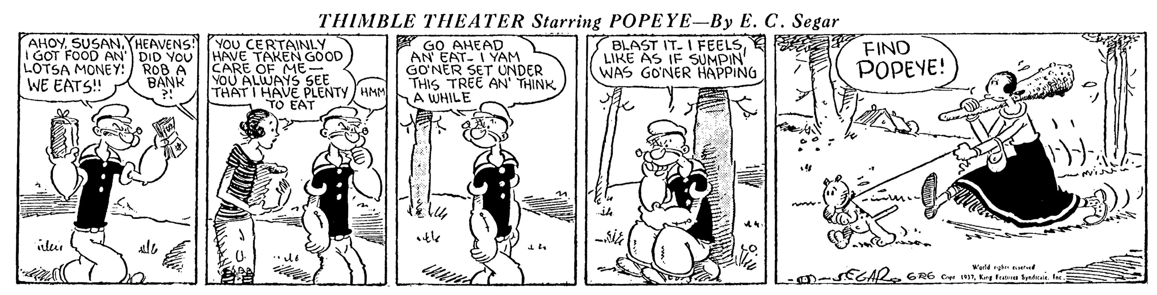 Publication OCR: THIMBLE THEATER Starring POPEYE-By E. C. Segar AHOYYHEAVENS! You CERTAINLY Y GO AHEAD AN' EAT- I YAM GO'NER SET UNDER THIS TREE AN THINK A WHILE BLAST IT. I FEELSa FIND LIKE AS IF SUMPIN WAS GONER HAPPING LOTSA MONEY: WE EATS! ROB A BANK CARE OF ME- YOU ALWAVE PLENTY / HMM THAT TO EAT POPEYE! tle ale Werld ryhe t SEGALKng t Sntea l THIMBLE THEATER Starring POPEYE-By E. C. Segar AHOYYHEAVENS! You CERTAINLY Y GO AHEAD AN' EAT- I YAM GO'NER SET UNDER THIS TREE AN THINK A WHILE BLAST IT. I FEELSa FIND LIKE AS IF SUMPIN WAS GONER HAPPING LOTSA MONEY: WE EATS! ROB A BANK CARE OF ME- YOU ALWAVE PLENTY / HMM THAT TO EAT POPEYE! tle ale Werld ryhe t SEGALGR6 C 1917Kng t Sntea l