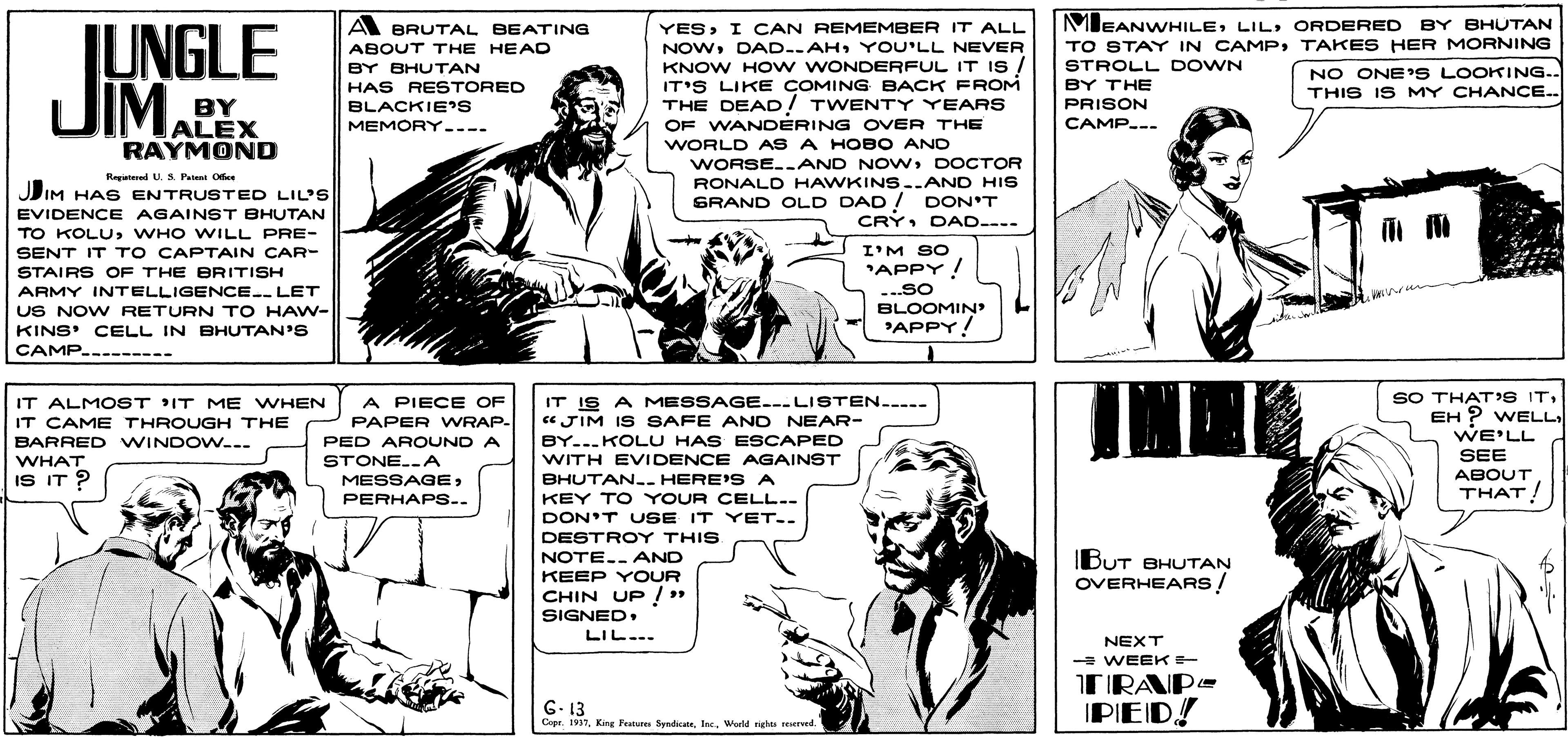 Gesture OCR: MEANWHILEORDERED BY BHUTAN TO STAY IN CAMPTAKES HER MORNING STROLL DOWN A BRUTAL BEATING IUNGLE JIMAE. YESI CAN REMEMBER IT ALL NOWYOU'LL NEVER KNOW HO w WONDERFUL IT IS IT'S LIKE COMING BACK FROM THE DEAD! TWENTY YEARS OF WANDERING OVER THE WORLD AS A HOBO ANC WORSE.-AND NOwDOCTOR ABOUT THE HEAD BY BHUTAN NO ONE'S LOOKING.. THIS IS MY CHANCE.. BY THE BY ALEX RAYMOND HAS RESTORED BLACKIE'S MEMORY---- PRISON CAMP.-- Regutered U. S. Patunt Office RONALD HAWKINS..AND HIS SRAND OLD DAD ! DON'T CRY DAD---- JIM HAS ENTRUSTED LIL'S EVIDENCE AGAINST BHUTAN TO KOLUWHO WILL PRE- SENT IT TO CAPTAIN CAR- I'M SO "APPY! ...SO BLOOMIN APPY! STAIRS OF THE BRITISH ARMY INTELLIGENCE. LET US NOW RETURN TO HAW- KINS' CELL IN BHUTAN'S CAMP..- --- IT ALMOST IT ME WHEN IT CAME THROUGH THE BARRED WINDOW.-- A PIECE OF PAPER WRAP- SO THAT'S ITEH ? WELL IT IS A MESSAGE.-.LISTEN..... «JIM IS SAFE AND NEAR- BY...KOLU HAS ESCAPED WITH EVIDENCE AGAINST WE'LL PED AROUND A STONE..A MESSAGEPERHAPS.. SEE WHAT IS IT 2 BHUTAN.. HERE'S A ABOUT KEY TO YOUR CELL.- THAT! DON'T USE IT YET.. DESTROY THIS NOTE.. AND BUT BHUTAN OVERHEARS ! KEEP YOUR CHIN UP / » SIGNEDLIL... NEXT - WEEKE TRAP- G- 13 IPED! Capr. 1937World ngles reerved. MEANWHILEORDERED BY BHUTAN TO STAY IN CAMPTAKES HER MORNING STROLL DOWN A BRUTAL BEATING IUNGLE JIMAE. YESI CAN REMEMBER IT ALL NOWYOU'LL NEVER KNOW HO w WONDERFUL IT IS IT'S LIKE COMING BACK FROM THE DEAD! TWENTY YEARS OF WANDERING OVER THE WORLD AS A HOBO ANC WORSE.-AND NOwDOCTOR ABOUT THE HEAD BY BHUTAN NO ONE'S LOOKING.. THIS IS MY CHANCE.. BY THE BY ALEX RAYMOND HAS RESTORED BLACKIE'S MEMORY---- PRISON CAMP.-- Regutered U. S. Patunt Office RONALD HAWKINS..AND HIS SRAND OLD DAD ! DON'T CRY DAD---- JIM HAS ENTRUSTED LIL'S EVIDENCE AGAINST BHUTAN TO KOLUWHO WILL PRE- SENT IT TO CAPTAIN CAR- I'M SO "APPY! ...SO BLOOMIN APPY! STAIRS OF THE BRITISH ARMY INTELLIGENCE. LET US NOW RETURN TO HAW- KINS' CELL IN BHUTAN'S CAMP..- --- IT ALMOST IT ME WHEN IT CAME THROUGH THE BARRED WINDOW.-- A PIECE OF PAPER WRAP- SO THAT'S ITEH ? WELL IT IS A MESSAGE.-.LISTEN..... «JIM IS SAFE AND NEAR- BY...KOLU HAS ESCAPED WITH EVIDENCE AGAINST WE'LL PED AROUND A STONE..A MESSAGEPERHAPS.. SEE WHAT IS IT 2 BHUTAN.. HERE'S A ABOUT KEY TO YOUR CELL.- THAT! DON'T USE IT YET.. DESTROY THIS NOTE.. AND BUT BHUTAN OVERHEARS ! KEEP YOUR CHIN UP / » SIGNEDLIL... NEXT - WEEKE TRAP- G- 13 IPED! Capr. 1937King Fatu SyndicaleWorld ngles reerved.