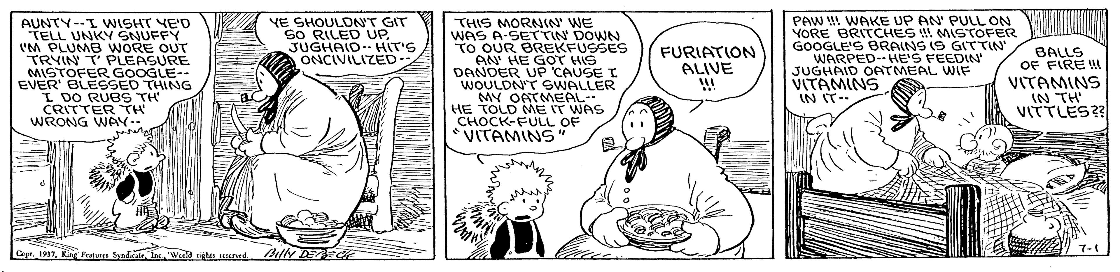 Line OCR: AUNTY--I WISHT YE'D TELL UNKY SNUFFY 'M PLUMB WORE OUT TRYIN T PLEASURE MISTOFER GOOGLE-- EVER' BLESSED THING I DO RUBS TH' CRITTER TH WRONG WÁY- YE SHOULDN'T GIT SO RILED UP. JUGHAID- HIT'S ONCIVILIZED THIS MORNIN' WE WAS A-SETTIN DOWN TO OUR BREKFUSSES AN HE GOT HIS DANDER UP CAUSE I WOULDN'T SWALLER MY OATMEAL- HE TOLD ME IT WAS CHOCK-FULL OF VITAMINS" PAW !! WAKE UP AN' PULL ON YORE BRITCHES !! MISTOFER GOOGLE'S BRAINS (S GITTIN WARPED-HE'S FEEDIN' JUGHAID OATMEAL WIF VITAMINS IN IT-- FURIATION ALIVE BALLS OF FIRE WM VITAMINS IN TH' VITTLES?? Cepe. 1937"Weald tigls seuned Billy DEE AUNTY--I WISHT YE'D TELL UNKY SNUFFY 'M PLUMB WORE OUT TRYIN T PLEASURE MISTOFER GOOGLE-- EVER' BLESSED THING I DO RUBS TH' CRITTER TH WRONG WÁY- YE SHOULDN'T GIT SO RILED UP. JUGHAID- HIT'S ONCIVILIZED THIS MORNIN' WE WAS A-SETTIN DOWN TO OUR BREKFUSSES AN HE GOT HIS DANDER UP CAUSE I WOULDN'T SWALLER MY OATMEAL- HE TOLD ME IT WAS CHOCK-FULL OF VITAMINS" PAW !! WAKE UP AN' PULL ON YORE BRITCHES !! MISTOFER GOOGLE'S BRAINS (S GITTIN WARPED-HE'S FEEDIN' JUGHAID OATMEAL WIF VITAMINS IN IT-- FURIATION ALIVE BALLS OF FIRE WM VITAMINS IN TH' VITTLES?? Cepe. 1937King Peatures Syndirate"Weald tigls seuned Billy DEE
