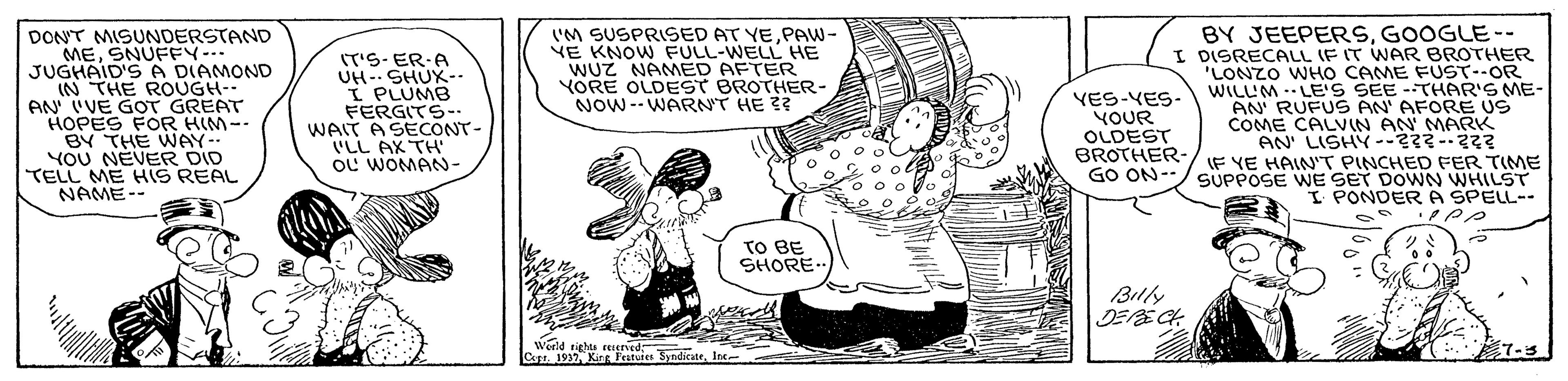 Sharing OCR: BY JEEPERSGOOGLE-- I DISRECALL IF IT WAR BROTHER 'LONZO WHO CAME FUST--OR WILLM . LE'S SEE --THAR'S ME- AN' RUFUS AN' AFORE US COME CALVIN AN' MARK AN' LISHY--23--22? IF YE HAIN"T PINCHED FER TIME SUPPOSE WE SET DOWN WHILST I PONDER A SPELL-- 'M SUSPRISED AT YEPAW- VE KNOW FULL-WELL HE WUZ NAMED AFTER YORE OLDEST BROTHER- NOW--WARNT HE ?? DONT MISUNDERSTAND MESNUFFY-. JUGHAID'SA DIAMOND IN THE ROUGH-- AN IVE GOT GREAT HOPES FOR HIM-- BY THE WNAY-- YOU NEVER DID TELL ME HIS REAL NAME-- IT'S- ER-A UH-. SHUX-- I PLUMB FERGITS-- WAIT A SECONT- VLL AX TH OL WOMANN- VES-YES- YOUR OLDEST BROTHER- GO ON-- o o ol o20 o TO BE SHORE- Billy DEE CH Werld rights EEIered Cusr. 1937 Kirg Featutes SyndicateIne- 7-3 BY JEEPERSGOOGLE-- I DISRECALL IF IT WAR BROTHER 'LONZO WHO CAME FUST--OR WILLM . LE'S SEE --THAR'S ME- AN' RUFUS AN' AFORE US COME CALVIN AN' MARK AN' LISHY--23--22? IF YE HAIN"T PINCHED FER TIME SUPPOSE WE SET DOWN WHILST I PONDER A SPELL-- 'M SUSPRISED AT YEPAW- VE KNOW FULL-WELL HE WUZ NAMED AFTER YORE OLDEST BROTHER- NOW--WARNT HE ?? DONT MISUNDERSTAND MESNUFFY-. JUGHAID'SA DIAMOND IN THE ROUGH-- AN IVE GOT GREAT HOPES FOR HIM-- BY THE WNAY-- YOU NEVER DID TELL ME HIS REAL NAME-- IT'S- ER-A UH-. SHUX-- I PLUMB FERGITS-- WAIT A SECONT- VLL AX TH OL WOMANN- VES-YES- YOUR OLDEST BROTHER- GO ON-- o o ol o20 o TO BE SHORE- Billy DEE CH Werld rights EEIered Cusr. 1937 Kirg Featutes SyndicateIne- 7-3