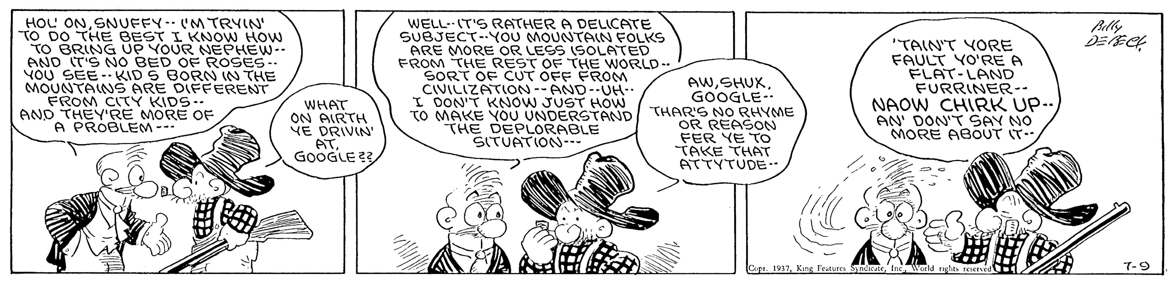Line OCR: HOU ON SNUFFY. (M TRYIN' "TO DO THE BEST I KNOW HOw TO BRING UP YOUR NEPHEW-. AND (T'S NO BED OF ROSES-- YOU SEE- KID S BORN IN THE MOUNTANS ARE DIFFERENT FROM CITY KIDS.. AND THEY'RE MORE OF A PROBLEM- WELL-IT'S RATHER A DELICATE SUBJECT-YOU MOUNTAIN FOLKS ARE MORE OR LESS (SOLATED FROM THE REST OF THE WORLD-. SORT OF CUT OFF FROM CIVILIZATION-- AND-UH-. I DON'T KNOW JUST HOW TO MAKE YOU UNDERSTAND THE DEPLORABLE SITUATION- Blly AWGOOGLE- THAR'S NO RHYME OR REASON FER YE TO TAKE THAT ATTYTUDE.. "TAIN'T YORE FAULT YO'RE A FLAT-LAND FURRINER-- NAOW CHIRK UP.. AN' DON'T SAY NO MORE ABOUT IT.. WHAT ON AIRTH VE DRIVIN' ATGOOGLE ?? Copa. 1937World right tesered 7-9 HOU ON SNUFFY. (M TRYIN' "TO DO THE BEST I KNOW HOw TO BRING UP YOUR NEPHEW-. AND (T'S NO BED OF ROSES-- YOU SEE- KID S BORN IN THE MOUNTANS ARE DIFFERENT FROM CITY KIDS.. AND THEY'RE MORE OF A PROBLEM- WELL-IT'S RATHER A DELICATE SUBJECT-YOU MOUNTAIN FOLKS ARE MORE OR LESS (SOLATED FROM THE REST OF THE WORLD-. SORT OF CUT OFF FROM CIVILIZATION-- AND-UH-. I DON'T KNOW JUST HOW TO MAKE YOU UNDERSTAND THE DEPLORABLE SITUATION- Blly AWGOOGLE- THAR'S NO RHYME OR REASON FER YE TO TAKE THAT ATTYTUDE.. "TAIN'T YORE FAULT YO'RE A FLAT-LAND FURRINER-- NAOW CHIRK UP.. AN' DON'T SAY NO MORE ABOUT IT.. WHAT ON AIRTH VE DRIVIN' ATGOOGLE ?? Copa. 1937King Features S ndicateWorld right tesered 7-9