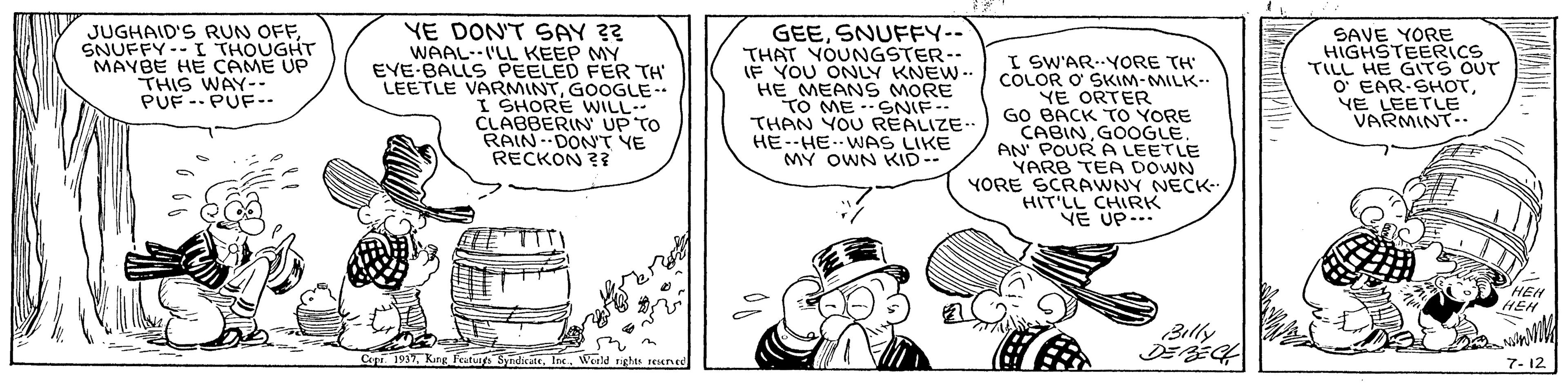 Art OCR: JUGHAID'S RUN OFFSNUFFY--I THOUGHT MAYBE HE CAME UP THIS WAY-- PUF -- PUF-- YE DON'T SAY ?? WAAL--I'LL KEEP MY EVE-BALLS PEELED FER TH LEETLE VARMINTGOOGLE- I SHORE WILL CLABBERIN UP TO RAIN-DONT YE RECKON ?? GEESNUFFY.-. THAT YOUNGSTER-- IF YOU ONLY KNEW .. HE MEAN S MORE TO ME ?N(F - THAN YOU REALIZE. HE--HE.WAS LIKE MY OWN KID-- I SW'AR-YORE TH COLOR O SKIM-MILK- YE ORTER GO BACK TO YORE CABINGOOGLE AN POUR A LEETLE YARB TEA DOWN YORE SCRAWNY NECK- HIT'LL CHIRK VE UP.. SAVE YORE HIGHSTEERICS TILL HE GTS OUT O' EAR-SHOTYE LEETLE VARMINT.. HEH HEH Billy Cepr 1937. King Feuturgs Sy ndicateWerld ights seIKINed 7- 12 ? ? JUGHAID'S RUN OFFSNUFFY--I THOUGHT MAYBE HE CAME UP THIS WAY-- PUF -- PUF-- YE DON'T SAY ?? WAAL--I'LL KEEP MY EVE-BALLS PEELED FER TH LEETLE VARMINTGOOGLE- I SHORE WILL CLABBERIN UP TO RAIN-DONT YE RECKON ?? GEESNUFFY.-. THAT YOUNGSTER-- IF YOU ONLY KNEW .. HE MEAN S MORE TO ME ? N ( F - THAN YOU REALIZE. HE--HE.WAS LIKE MY OWN KID-- I SW'AR-YORE TH COLOR O SKIM-MILK- YE ORTER GO BACK TO YORE CABINGOOGLE AN POUR A LEETLE YARB TEA DOWN YORE SCRAWNY NECK- HIT'LL CHIRK VE UP.. SAVE YORE HIGHSTEERICS TILL HE GTS OUT O' EAR-SHOTYE LEETLE VARMINT.. HEH HEH Billy Cepr 1937. King Feuturgs Sy ndicateWerld ights seIKINed 7- 12 ? ?