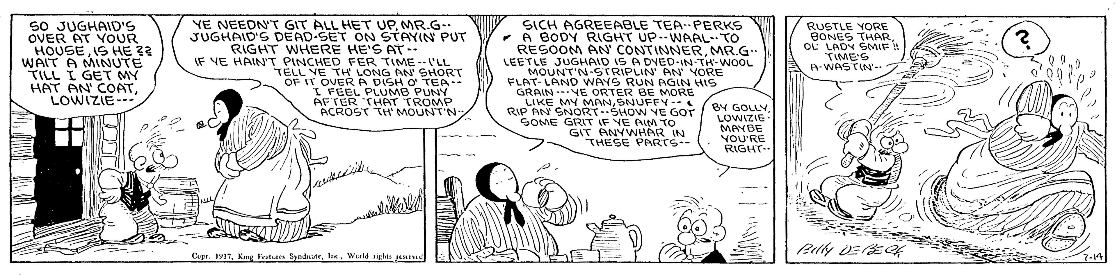 Line art OCR: sO JUGHAID'S OVER AT YOUR HOUSE IS HE 32 WAIT A MINUTE TILL I GET MY HAT AN COATLOWIZIE--- YE NEEDN'T GIT ALL HET UPMR.G.. JUGHAID'S DEAD-SET ON STAYIN PUT RIGHT WHERE HE'S AT-- IF VE HAIN'T PINCHED FER TIME--I'LL TELL VE TH LONG AN SHORT OF IT OVERA DISH O TEA I FEEL PLUMB PUNY AFTER THAT TROMP ACROST TH' MOUNT'N SICH AGREEABLE TEAPERKS - A BODY RIGHT UP.-WAAL-TO RESOOM AN' CONTINNERMR.G. LEETLE JUGHAID IS A DYED-IN TH-WOOL MOUNT'N-STRIPLIN' AN YORE FLAT-LAND WAYS RUN AGIN HIS GRAIN --VE ORTER BE MORE LIKE MY MANSNUFFY -- RIP AN SNORT-SHOW YE GOT SOME GRIT IF YE AIM TO GIT ANYWHAR IN THESE PARTS-- RUSTLE YORE BONES THAR oL LADY SMIF ! TIME'S A-WASTIN'- T BY GOLLYLOWIZIE MAYBE YOU'RE RIGHT- Cepr. 1937Wurls siglts geed 3-14 sO JUGHAID'S OVER AT YOUR HOUSE IS HE 32 WAIT A MINUTE TILL I GET MY HAT AN COATLOWIZIE--- YE NEEDN'T GIT ALL HET UPMR.G.. JUGHAID'S DEAD-SET ON STAYIN PUT RIGHT WHERE HE'S AT-- IF VE HAIN'T PINCHED FER TIME--I'LL TELL VE TH LONG AN SHORT OF IT OVERA DISH O TEA I FEEL PLUMB PUNY AFTER THAT TROMP ACROST TH' MOUNT'N SICH AGREEABLE TEAPERKS - A BODY RIGHT UP.-WAAL-TO RESOOM AN' CONTINNERMR.G. LEETLE JUGHAID IS A DYED-IN TH-WOOL MOUNT'N-STRIPLIN' AN YORE FLAT-LAND WAYS RUN AGIN HIS GRAIN --VE ORTER BE MORE LIKE MY MANSNUFFY -- RIP AN SNORT-SHOW YE GOT SOME GRIT IF YE AIM TO GIT ANYWHAR IN THESE PARTS-- RUSTLE YORE BONES THAR oL LADY SMIF ! TIME'S A-WASTIN'- T BY GOLLYLOWIZIE MAYBE YOU'RE RIGHT- Cepr. 1937Kang Peatuees SyndcateWurls siglts geed 3-14