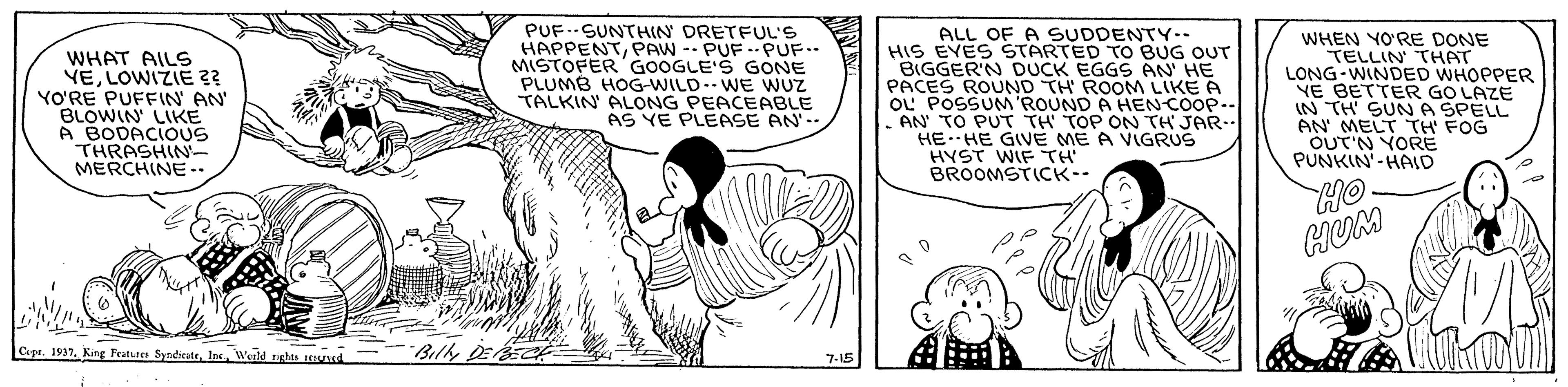Illustration OCR: WHAT AILS YELOWIZIE ?? YO'RE PUFFIN AN BLOWIN LIKE A BODACIOUS THRASHIN- MERCHINE .. PUF..-SUNTHIN DRETFUL'S HAPPENTPAW -- PUF ..PUF.. MISTOFER GOOGLE'S GONE PLUMB HOG-WILD.-WE WUZ TALKIN ALONG PEACEABLE AS YE PLEASE AN'.- ALL OF A SUDDENTY-- HIS EVES STARTED TO BUG OUT BIGGER'N DUCK EGGS AN' HE PACES ROUND TH ROOM LIKE A OU POSSUNM ROUND A HEN-COOP.. AN TO PUT TH TOP ON TH JAR.. HEHE GIVE ME A VIGRUS HYST WIF rH BROOMSTICK-- WHEN YO'RE DONE TELLIN THAT LONG-WINDED WHOPPER YE BETTER GO LAZE IN TH' SUNA SPELL AN MELT TH FOG OUT'N YORE PUNKIN'-HAID OH HUM Cape. 1937Werld righes vad BillDEA 7-15 WHAT AILS YELOWIZIE ?? YO'RE PUFFIN AN BLOWIN LIKE A BODACIOUS THRASHIN- MERCHINE .. PUF..-SUNTHIN DRETFUL'S HAPPENTPAW -- PUF ..PUF.. MISTOFER GOOGLE'S GONE PLUMB HOG-WILD.-WE WUZ TALKIN ALONG PEACEABLE AS YE PLEASE AN'.- ALL OF A SUDDENTY-- HIS EVES STARTED TO BUG OUT BIGGER'N DUCK EGGS AN' HE PACES ROUND TH ROOM LIKE A OU POSSUNM ROUND A HEN-COOP.. AN TO PUT TH TOP ON TH JAR.. HEHE GIVE ME A VIGRUS HYST WIF rH BROOMSTICK-- WHEN YO'RE DONE TELLIN THAT LONG-WINDED WHOPPER YE BETTER GO LAZE IN TH' SUNA SPELL AN MELT TH FOG OUT'N YORE PUNKIN'-HAID OH HUM Cape. 1937King Fratures SyndirateWerld righes vad BillDEA 7-15